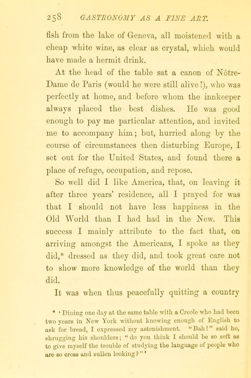 fish from the lake of Geneva, all moistened with a cheap white wine, as clear as crystal, which would have made a hermit drink. At the head of the table sat a canon of Notre- Dame de Paris (would he were still alive !), who was perfectly at home, and before whom the innkeeper always placed the best dishes. He was good enough to pay me particular attention, and invited me to accompany him ; but, hurried along by the course of circumstances then disturbing Europe, I set out for the United States, and found there a place of refuge, occupation, and repose. So well did I like America, that, on leaving it after three years’ residence, all I prayed for was that I should not have less happiness in the Old World than I had had in the New. This success I mainly attribute to the fact that, on arriving amongst the Americans, I spoke as they did,* dressed as they did, and took great care not to show more knowledge of the world than they did. It was when thus peacefully quitting a country * ‘ Diuing one day at the same table with a Creole who had been two years in New York without knowing enough of English to ask for bread, I expressed iny astonishment. “ Bah ! ” said he, shrugging his shoulders; “do you think I should bo so soft as to give myself the trouble of studying the language of people who are so cross and sullen looking ? ” ’