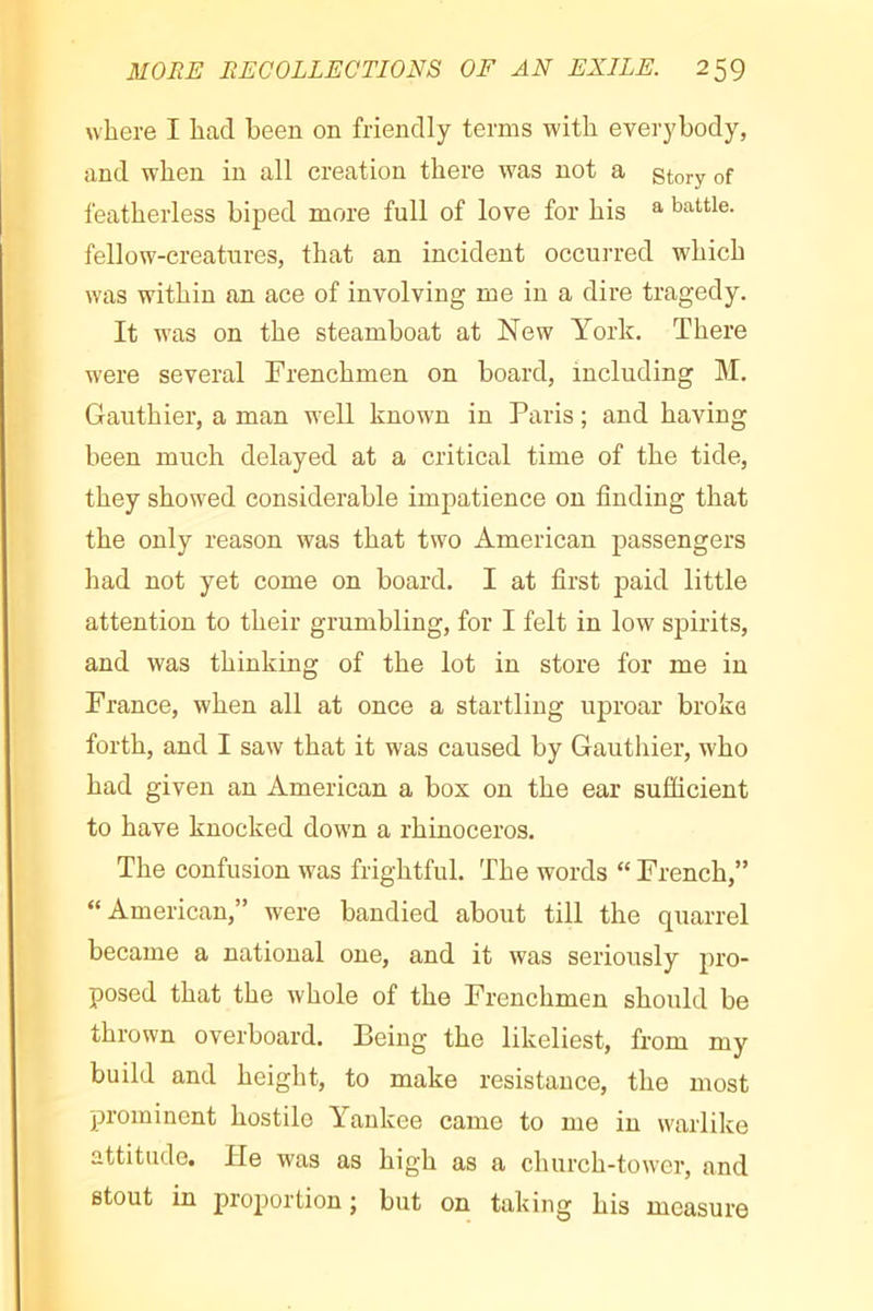 where I had been on friendly terms with everybody, and when in all creation there was not a story of featherless biped more full of love for his ^ battle, fellow-creatnres, that an incident occurred which was within an ace of involving me in a dire tragedy. It was on the steamboat at New York. There were several Frenchmen on board, including M. Gauthier, a man v^ell known in Paris ; and having been much delayed at a critical time of the tide, they showed considerable impatience on finding that the only reason was that two American passengers had not yet come on board. I at first paid little attention to their grumbling, for I felt in low spirits, and was thinking of the lot in store for me in France, when all at once a startling uproar broke forth, and I saw that it was caused by Gauthier, who had given an American a box on the ear sufficient to have knocked down a rhinoceros. The confusion was frightful. The words “ French,” “American,” were bandied about till the quarrel became a national one, and it was seriously pro- posed that the whole of the Frenchmen should be thrown overboard. Being the likeliest, from my build and height, to make resistance, the most prominent hostile Yankee came to me in warlike attitude. He was as high as a church-tower, and stout in proportion ; but on taking his measure