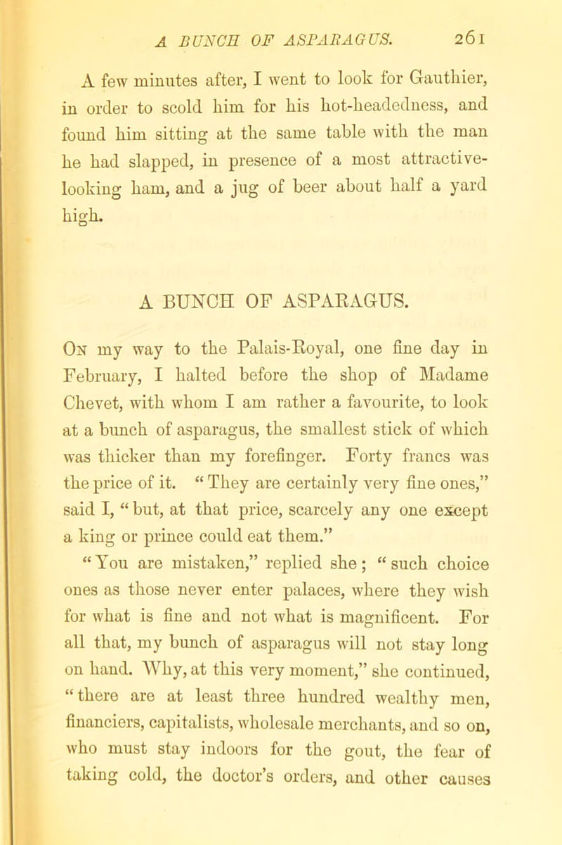 A BUNCH OF ASPARAGUS. 2ÔI A few minutes after, I went to look tor Gauthier, in order to scold him for his hot-headedness, and found him sitting at the same table with the man he had slapped, in presence of a most attractive- looking ham, and a jug of heer about half a yard high. A BUNCH OF ASPAKAGÜS. On my way to the Palais-Eoyal, one fine day in February, I halted before the shop of Madame Chevet, with whom I am rather a favourite, to look at a bunch of asparagus, the smallest stick of which was thicker than my forefinger. Forty francs was the price of it. “ They are certainly very fine ones,” said I, “ but, at that price, scarcely any one except a king or prince could eat them.” “You are mistaken,” replied she; “such choice ones as those never enter palaces, where they wish for what is fine and not what is magnificent. For all that, my bunch of asparagus will not stay long on hand. Why, at this very moment,” she continued, “there are at least three hundred wealthy men, financiers, capitalists, wholesale merchants, and so on, who must stay indoors for the gout, the fear of taking cold, the doctor’s orders, and other causes