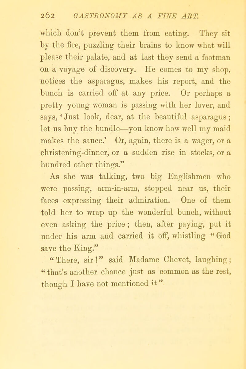 which don’t prevent them from eating. They sit by the fire, puzzling their brains to know what will please their palate, and at last they send a footman on a voyage of discovery. He comes to my shop, notices the asparagus, makes his report, and the bunch is carried off at any price. Or perhaps a pretty young woman is passing with her lover, and says, ‘ Just look, dear, at the beautiful asparagus ; let us buy the bundle—you know how well my maid makes the sauce.’ Or, again, there is a wager, or a christening-dinner, or a sudden rise in stocks, or a hundred other things.” As she was talking, two big Englishmen who were passing, arm-in-arm, stopped near us, their faces expressing their admiration. One of them told her to wrap up the wonderful bunch, without even asking the price ; then, after paying, put it under his arm and carried it off, whistling “ God save the King.” “ There, sir I ” said Madame Chevet, laughing ; “that’s another chance just as common as the rest, though I have not mentioned i+ ”