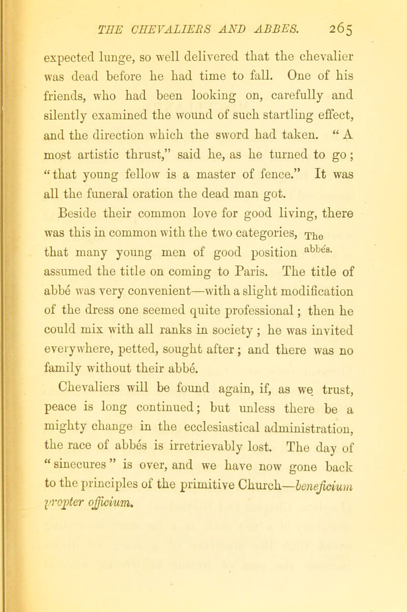 expected lunge, so well delivered that the chevalier was dead before he had time to fall. One of his friends, who had been looking on, carefully and silently examined the wound of such startling effect, and the direction which the sword had taken. “ A mo5t artistic thrust,” said he, as he turned to go ; “that young fellow is a master of fence.” It was all the funeral oration the dead man got. Beside their common love for good living, there was this in common with the two categories, that many young men of good position ^bbés. assumed the title on coming to Paris. The title of abbé was very convenient—with a slight modification of the dress one seemed quite professional ; then he could mix with all ranks in society ; he was invited everywhere, petted, sought after ; and there was no family without their abbé. Chevaliers will be found again, if, as we trust, peace is long continued; but unless there be a mighty change in the ecclesiastical administration, the race of abbés is irretrievably lost. The day of “ sinecures ” is over, and we have now gone back to the principles of the primitive Ghmok—henejicium yroÿter ojjicium.