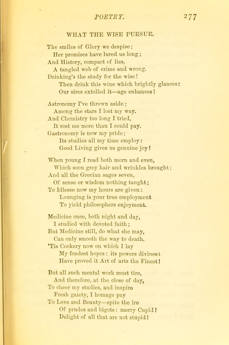 POETRY. WHAT THE WISE PURSUE. The smiles of Glory we despise ; Her promises have lured us long ; And History, compact of lies, A tangled web of crime and wrong. Drinking’s the study for the wise ! Then drink this wine which brightly glances Our sires extolled it—age enhances 1 Astronomy I’ye thrown aside ; Among the stars I lost my way. And Chemistry too long I tried. It cost me more than I could pay. Gastronomy is now my pride; Its studies all my time employ : Good Living gives us genuine joy I When young I read both morn and even, Which soon grey hair and wrinkles brought ; And all the Grecian sages seven. Of sense or wisdom nothing taught ; To Idlesse now my hours are given : Lounging is your true employment To yield philosophers enjoyment. Medicine once, both night and day, I studied with devoted faith ; But Medicine still, do what she may, Can only smooth the way to death. ’Tis Cookery now on which I lay My fondest hopes : its powers divines t Have proved it Art of arts the Finest 1 But all such mental work must tire. And therefore, at the close of day, To cheer my studies, and inspire Fresh gaiety, I homage pay To Love and Beauty—spite tlio ire Of prudes and bigots ; merry Cupid 1 Delight of all that are not stupid 1