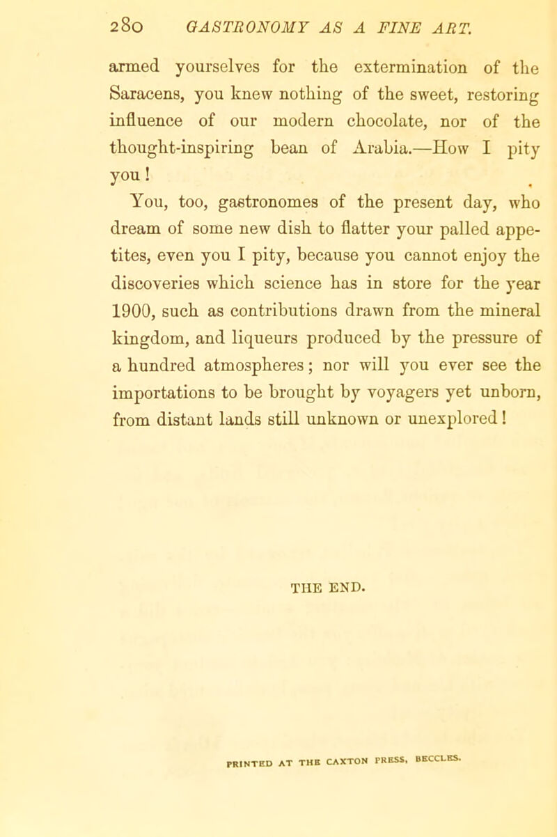 anned yourselves for the extermination of the Saracens, you knew nothing of the sweet, restoring influence of our modern chocolate, nor of the thought-inspiring bean of Arabia.—How I pity you! You, too, gastronomes of the present day, who dream of some new dish to flatter your palled appe- tites, even you I pity, because you cannot enjoy the discoveries which science has in store for the year 1900, such as contributions drawn from the mineral kingdom, and liqueurs produced by the pressure of a hundred atmospheres ; nor will you ever see the importations to be brought by voyagers yet unborn, from distant lands still unknown or unexplored ! THE END. PRINTED AT THE CAXTON PRESS, BECCLES.