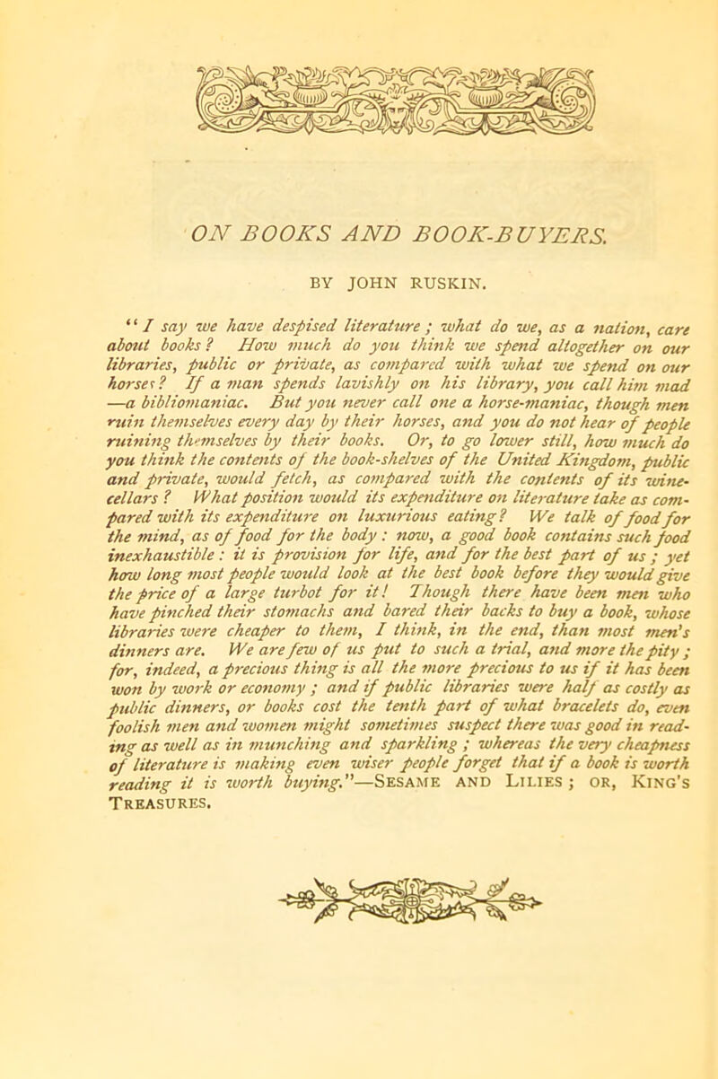 ON BOOKS AND BOOK-BUYERS. BY JOHN RUSKIN. ‘ ‘ / say we have despised literature ; what do we, as a nation, care about books ? How much do you think we spettd altogether on our libraries, public or private, as compared with what we spend on our horses? If a man spends lavishly on his library, you call him mad —a bibliomaniac. But you never call one a horse-maniac, though men ruin themselves every day by their horses, and you do not hear (f people ruining themselves by their books. Or, to go lower still, how 7jiuch do you think the contoits of the bookshelves of the United Kingdom, public and private, would fetch, as compared with the contents of its wine- cellars ? if hat position would its expendihire on lite^-ature take as com- pared with its expenditure on luxurious eating? We talk of foodfor the mind, as of food for the body : now, a good book contains such food inexhaustible : it is provision for life, and for the best part of us ; yet how long most people would look at the best book before they would give the price of a large turbot for it! Though there have been men who have pinched their stomachs and bared their backs to buy a book, whose libraries zvere cheaper to them, I think, in the end, than most men's dinners are. We are few of us put to such a trial, and more the pity ; for, indeed, a precious thing is all the more precious to us if it has been won by work or economy ; and if public libraries were half as costly as public dinners, or books cost the tenth part of what bracelets do, even foolish men and women might sometimes suspect there was good in read- ing as well as hi munching and sparkling ; whereas the veiy cheapness of literature is making even wiser people forget that if a book is worth reading it is worth buying.—SESAAfE AND Lilies ; or, King’s Treasures.