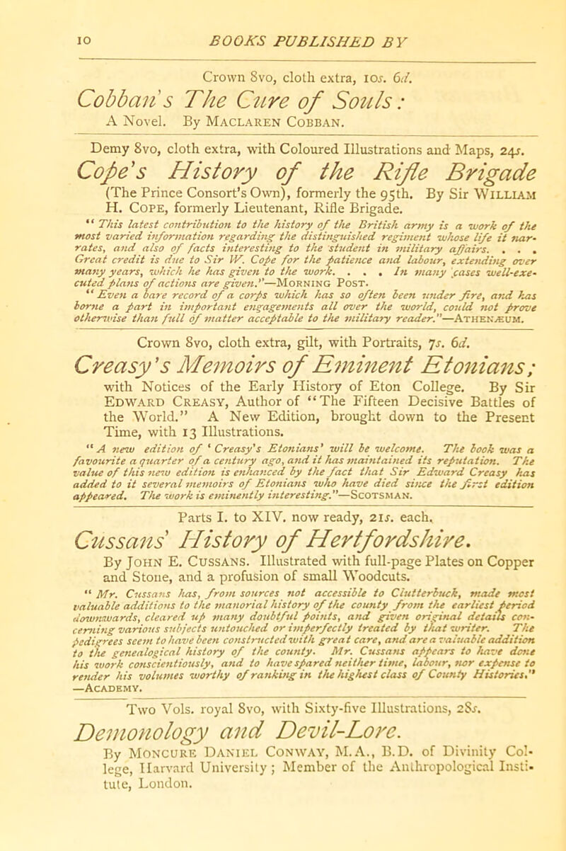 Crown 8vo, cloth extra, los. 6d. Cobban s The Cttre of Souls : A Novel. By Maclaren Cobban. Demy 8vo, cloth extra, with Coloured Illustrations and Maps, 2\s. Cope's History of the Rifle Brigade (The Prince Consort’s Own), formerly the 95th. By Sir William H. Cope, formerly Lieutenant, Rifle Brigade. “ This latest contribution to the history of the British army is a work of the most varied itiformation regarding the distinguished regiment whose life it nar- rates, and also of facts interestmg to the student in military affairs. , , , Great credit is due to Sir IV. Cope for the patience and labour, extending over many years, which he has given to the work. . . , /« many gases well-exe- cuted platts of actions are given.''—Morning Post. Even a bare record of a corps which has so often been under fire, arai has borne a part in importatit engage7nents all over the world, cottld 7wt prove otherwise tha7t fill 6f 77iatter acceptable to the 7/nlitary reader.—Athenaeum. Crown 8vo, cloth extra, gUt, with Portraits, yr. 6</. Creasy's Memoirs of E7ninent Etonians; with Notices of the Early History of Eton College. By Sir Edward Creasy, Author of “The Fifteen Decisive Battles of the World.” A New Edition, brought down to the Present Time, with 13 Illustrations. A 7tew editio7i of ‘ Creasy's Eto7iians' will he welco7ne. The book was a favourite a q7tarter of a ce/itury ago, a7id it has 77iai7itai/ied its reputation. The value of this 7iew edition is e7iha7iced by the fact that Sir Edward Creasy has added to it several 77te7uoirs of Eto7tia7is who have died sùice the jirst editioft appeared. The work is e77ii7ie/itly Biteresting.—Scotsman. Parts I. to XIV. now ready, 2is. each. Cussans History of Hertfordshire. By John E. Cussans. Illustrated with full-page Plates on Copper and Stone, and a profusion of small Woodcuts. “ Mr. Cussa7is has, fro/7i so7irces not accessible to CBttterbttck, made most valuable additio7is to the 77ta7iorial history of the coufity from the earliest period dow7tiwards, cleared «/ 77ia7ty doitbtful poi/its, a/td given origi/tal details C07:- cer7ihig various S7d>jects u7itouched or ûnperfectly treated by t/uit writer. The pedigrees see7n to have been co7istructed with great care, and area valuable addition to the ge7iealogical history of the couiity. Mr. Cussa/is appears to have do7it his work conscie7itiously, aiid to have spared eieither thne, labour, nor expeitse to render his volui7tes worthy of ra7iki7tg in tlu highest class of County Histories, —Academy. Two Vols, royal 8vo, with Sixty-five Illustrations, 2Sr. Demonology and Devil-Love- By Moncure Daniel Conway, M..\., B.D. of Divinity Col- lege, Harvard University; Member of the Anthropological Insti- tute, London.