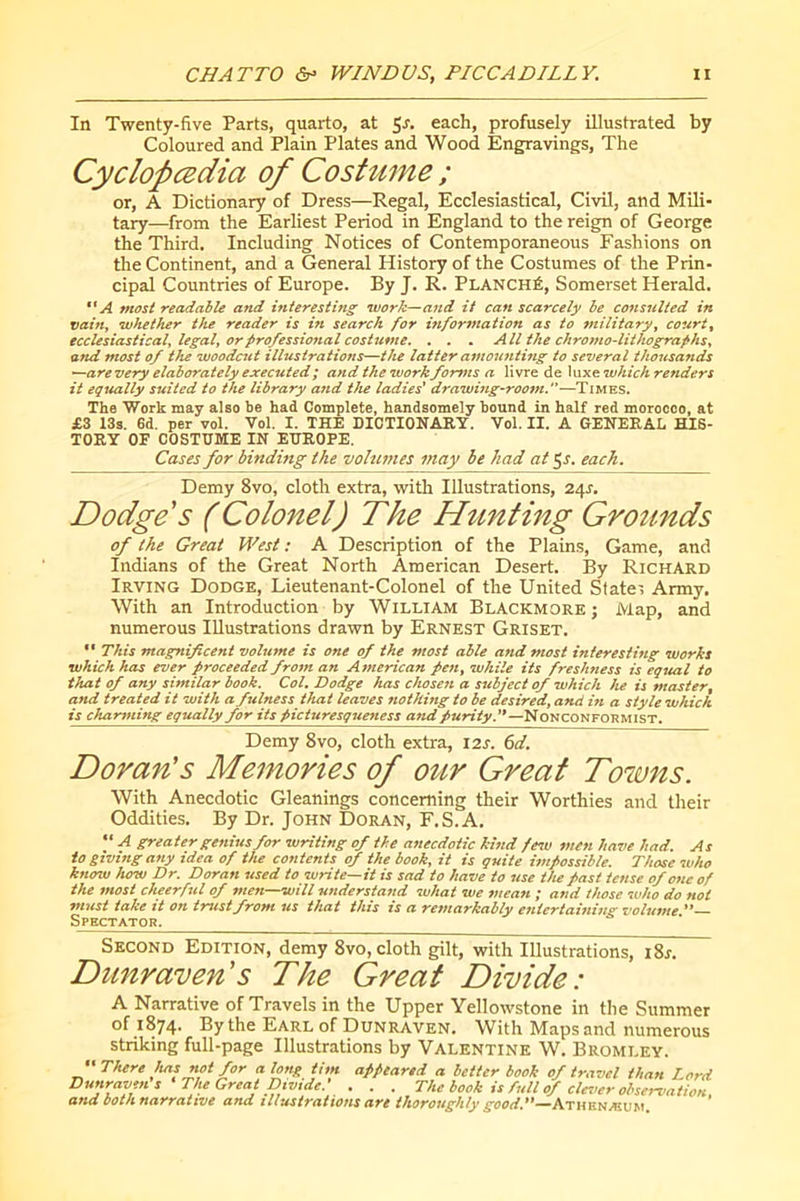 In Twenty-five Parts, quarto, at 5'f- each, profusely illustrated by Coloured and Plain Plates and Wood Engravings, The Cyclopædia of Coshime ; or, A Dictionary of Dress—Regal, Ecclesiastical, Civil, and Mili- tary—from the Earliest Period in England to the reign of George the Third. Including Notices of Contemporaneous Fashions on the Continent, and a General History of the Costumes of the Prin- cipal Countries of Europe. By J. R. Planché, Somerset Herald. A most readable and inierestitig work—and it can scarcely be consulted in vaifij luhetîter tJte reader is in search for information as to military^ courts ecclesiasticaly legaly or professional costume. . . . All the chromo-lithographsy and most of the woodcut illustrations—the latter amounting to several thojisands ^arevery elaborately executed ; and the work forms a livre de \\xx€i which renders it equally suited to the library and the ladies* drawing-room.—Times. The Work may also be had Complete, handsomely bound in half red morocco, at £3 13s. 6d. per vol. Vol. I. THE DICTIONARY. Vol. II. A GENERAL HIS- TORY OF COSTUME IN EUROPE. Cases for binding the volumes may be had at 5r. each. Demy 8vo, cloth extra, witli Illustrations, 24^. Dodge s (Colonel) The Htinting Grounds of the Great West : A Description of the Plains, Game, and Indians of the Great North American Desert. By Richard Irving Dodge, Lieutenant-Colonel of the United State', Army, With an Introduction by William Blackmore ; Map, and numerous Illustrations drawn by Ernest Griset. “ This magnificent volume is one of the most able and most interesting works which has ever proceeded from an American pen, while its freshness is equal to that of any similar book. Col. Dodge has chosen a subject of which lu is master, and treated it with a fulness that leaves nothing to be desired, and in a style which is charming equally for its picturesqueness and Nonconformist. Demy 8vo, cloth extra, 12s. 6d. Doran's Memories of our Great Towns. With Anecdotic Gleanings concerning their Worthies and their Oddities. By Dr. John Doran, F.S.A, '* A greater genius for writing of the asiecdotic kind few men have had. As to giving any idea of the contents of the book, it is quite impossible. Those who know how Dr. Doran used to write—it is sad to have to use tlu past tense of one of the most cheerful of men—will understand what we tuean ; and those who do not must take it on tmtstfrom us that this is a remarkably entertaining volume Spectator. Second Edition, demy 8vo, cloth gilt, with Illustrations, \%s. Dunraven's The Great Divide: A Narrative of Travels in the Upper Yellowstone in the Summer of 1874. By the Earl of Dunraven. With Maps and numerous striking full-page Illustrations by Valentine W. Bromley. ''There has not for along tim appeared a better book of tr.tvcl than Lord Dunraven s ' The Great Divide.' . . . The book is full of clevur observation and both, narrative and illustrations are thoroughly Athenæum.