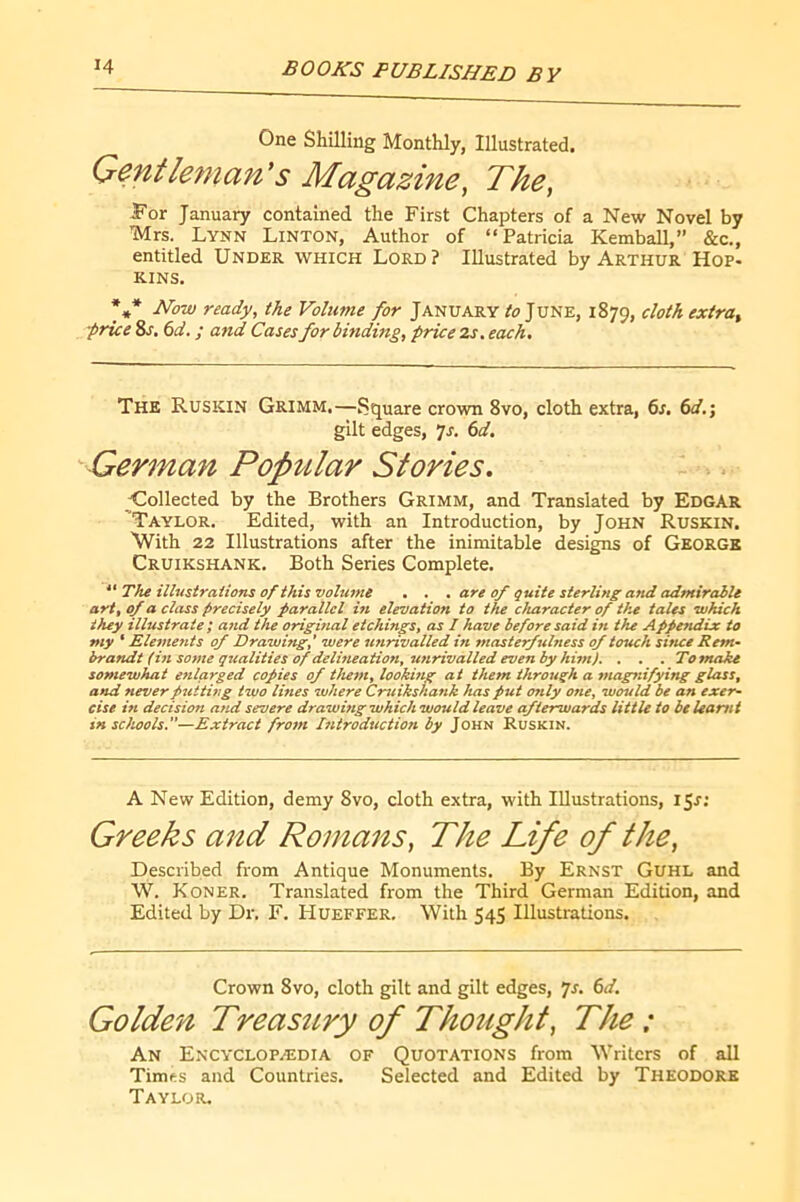 One SKilling Monthly, Illustrated. Gentleman's Magazine, The, For January contained the First Chapters of a New Novel by Mrs. Lynn Linton, Author of “Patricia Kemball,” &c., entitled Under which Lord? Illustrated by Arthur Hop- kins. *** Now ready, the Volume for January June, 1879, cloth extra, •price 8s, 6d. ; and Cases for binding, price 2s. each. The Ruskin Grimm.—5?quare crown 8vo, cloth extra, 6s. 6d.; gilt edges, Js, 6d. German Popvilar Stories. Collected by the Brothers Grimm, and Translated by Edgar Taylor. Edited, with an Introduction, by John Ruskin. \Vith 22 Illustrations after the inimitable designs of Georgk Cruikshank. Both Series Complete. “ The illustrations of this volume . . . are of quite sterling and admirable art, of a class precisely parallel in elevation to the character of the tales which they illustrate ; and the original etchings, as 1 have before said in the Appendix to my ' Elements of Drawing,' were unrivalled in masterfulness of touch since Rem- brandt (in some qualities of delmeation, unrivalled evenby him). . . . To make somewhat enlarged copies of them, lookhig at them through a magnifying glass, and never putting two lines where Cruikshank has put only one, would be an exer- cise in decision and severe drawing which would leave afterwards little to beleami in schools.—Extract frojn Introduction by John Ruskin. A New Edition, demy 8vo, cloth extra, with Illustrations, \Ç,si Greeks and Romaits, The Life of the. Described from Antique Monuments. By Ernst Guhl and W. Koner. Translated from the Third German Edition, and Edited by Dr. F. Hueffer. With 545 Illustrations. Crown 8vo, cloth gilt and gilt edges, yr. 6d. Golden Treastbry of Thought, The : An Encyclopædia of Quotations from Writers of all Times and Countries. Selected and Edited by Theodore Taylor.