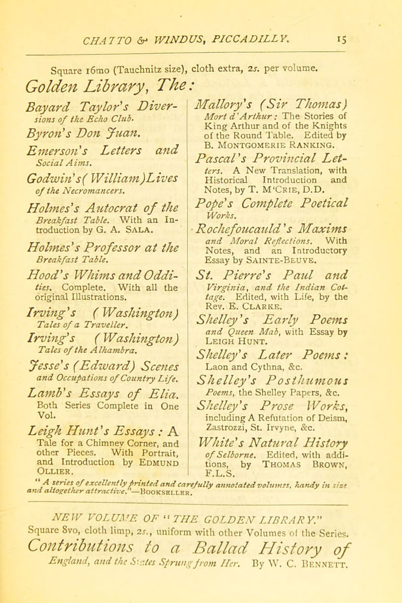 Square i6mo (Tauchnitz size), cloth extra, is. per volume. Golden Library, The: Bayard Taylor's Diver- sions of the Echo Club. Byron's Don Juan. Emerson's Letters and Social Aims. Godwin's( William)Lives of the Necromancers. Holmes's Autocrat of the Breakfast Table. With an In- troduction by G. A. Sala. Holmes's Professor at the Breakfast Table. Hood's Whims and Oddi- ties. Complete. With all the original Illustrations. Irving's (Washington) Tales of a Traveller, Irving's ( Washington) Tales of the Alhambra. Jesse's (Edward) Scenes and Occupations of Country Life. Lamb's Essays of Elia. Both Series Complete in One Vol. Leigh Hunt's Essays : A Tale for a Chimney Corner, and other Pieces. With Portrait, and Introduction by Edmund Ollier . Mallory's (Sir Thomas) Mort d'Arthur ; The Stories of King Arthur and of the Knights of the Round Table. Edited by B. Montgomerie Ranking. Pascal's Provincial Let- ters. A New Translation, with Historical Introduction and Notes, by T. M'Crie, D.D, Pope's Complete Poetical Works. ■Rochefoucauld's Maxims and Moral Reflections. With Notes, and an Introductory Essay by Sainte-Beuve. St. Pierre's Paul and Virginia, and the Indian Cot- tage. Edited, with Life, by the Rev. E. Clarke. Shelley's Early Poems and Queen Mab, with Essay by Leigh Hunt. Shelley's Later Poems : Laon and Cythna, &c. Shelley's Posthumous Poems, the Shelley Papers, &c. Shelley's Prose Works, including A Refutation of Deism, Zastrozzi, St. Irvyne, &c. White's Natural History of Selborne. Edited, with addi- tions, by Thomas Brown, F.L.S. A series 0/ excellently printed and carefully annotated volumes, handy in size and altogether attractive. ’—Bookseller. NEW VOLUME OF THE GOLDEN LIBRARY.'' Square 8vo, cloth limp, 2s., uniform with other Volumes of the Series. Contributions to a Bailad History of England, and the S'.'.-.tes Sprung from Her. By W. C. Bennei^.