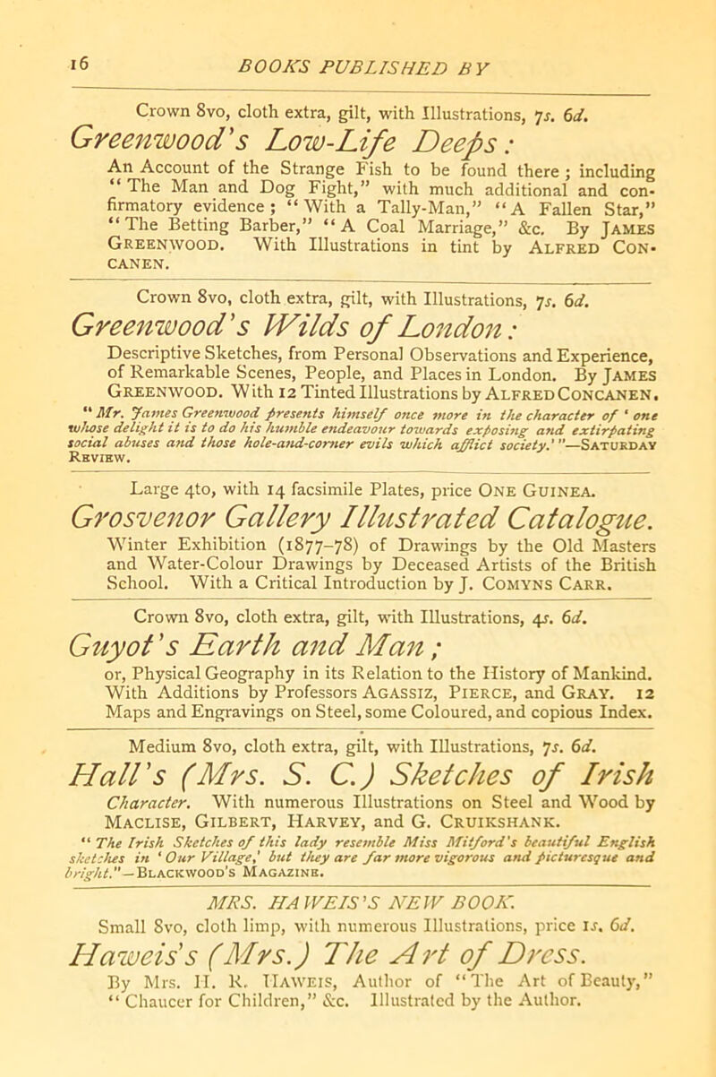 Crown Svo, cloth extra, gilt, with Illustrations, 6d. Greenwood's Low-Life Deeps: An Account of the Strange Fish to be found there ; including “ The Man and Dog Fight,” with much additional and con- firmatory evidence; “With a Tally-Man,” “A Fallen Star,” “The Betting Barber,” “A Coal Marriage,” &c. By James Greenwood. With Illustrations in tint by Alfred Con- CANEN. Crown 8vo, cloth extra, gilt, with Illustrations, Ts. 6d. Greenwood's ÎVilds of London: Descriptive Sketches, from Personal Observations and Experience, of Remarkable Scenes, People, and Places in London. By James Greenwood. With 12 Tinted Illustrations by Alfred Concanen. ** Mr, yames Greenwood presents himself once more in the character of 'one whose delight it is to do his humble endeavour towards exposing and extirpating social abuses and those hole-and-corner evils which afflict society,*—Saturday Rkvibw, Large 4to, with 14 facsimile Plates, price One Guinea* Grosvenor Gallery Illustrated Catalogue. Winter Exhibition (1877-78) of Drawings by the Old Masters and Water-Colour Drawings by Deceased Artists of the British School. With a Critical Introduction by J. Comyns Carr. Crown 8vo, cloth extra, gilt, with Illustrations, 4J. 6</. Guyot 's Earth and Man ; or. Physical Geography in its Relation to the History of Mankind. With Additions by Professors Agassiz, Pierce, and Gray. 12 Maps and Engravings on Steel, some Coloured, and copious Index. Medium 8vo, cloth extra, gilt, with Illustrations, 7^. Hall's (Mrs. S. C. ) Sketches of Irish Character. With numerous Illustrations on Steel and Wood by Maclise, Gilbert, Harvey, and G. Cruikshank. The Irish Sketches 0/ this lady resemble Miss Mit/ord's beautiful English sketches in ‘ Our Village: but they are far more vigorous and ficturesçue and Blackwood’s Magazine. MRS. KA WEIS’S NEW BOOK. Small 8vo, cloth limp, with numerous Illustrations, price is. 6d. Haweis's (Mrs.) The Art of Dress. By Mrs. 11. R. Haweis, Author of “The Art of Beauty,” “ Chaucer for Children,” &c. Illustrated by the Author.