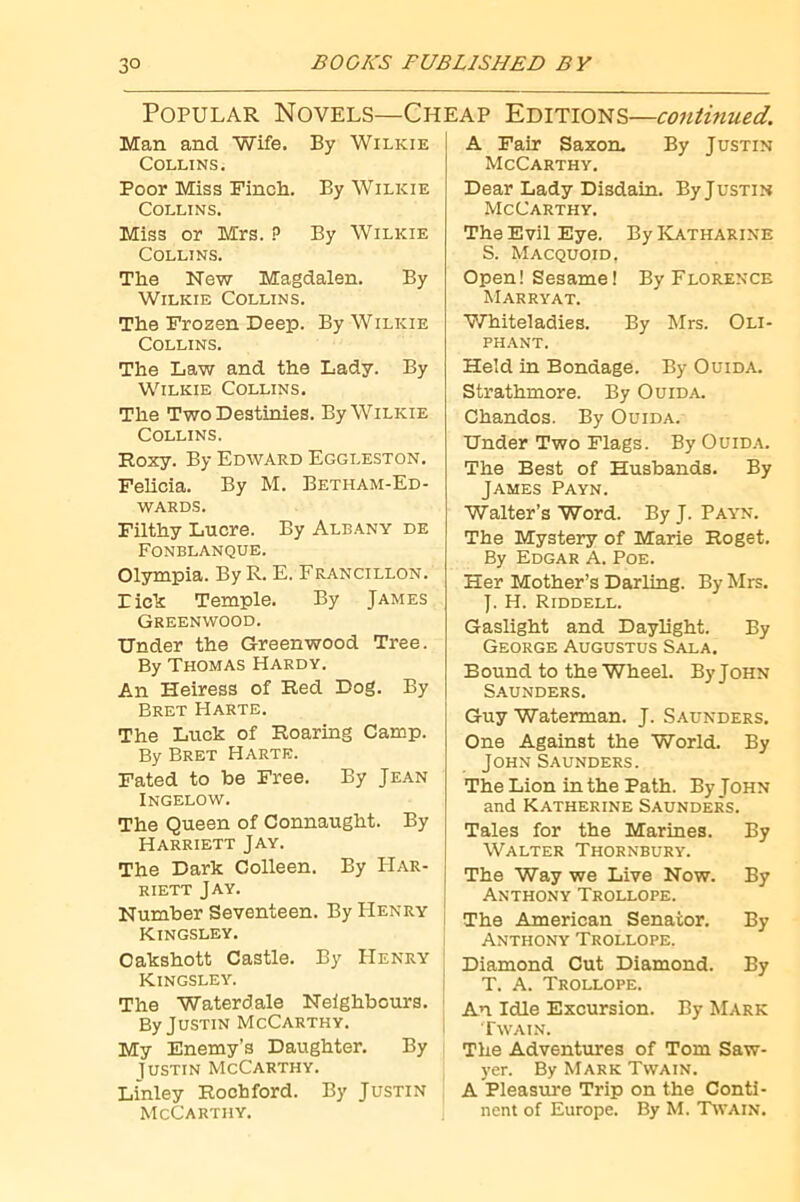 Popular Novels—Cheap Editions—continued. Man and Wife. By Wilkie Collins. Poor Miss Finch. By Wilkie Collins. Miss or Mrs. ? By Wilkie Collins. The New Magdalen. By Wilkie Collins. The Frozen Deep. By Wilkie Collins. The Law and the Lady. By Wilkie Collins. The Two Destinies. By Wilkie Collins. Roxy. By Edward Eggleston. Felicia. By M. Betham-Ed- WARDS. Filthy Lucre. By Albany de Fonblanque. Olympia. By R. E. Francillon. rich Temple. By James Greenwood. Under the Greenwood Tree. By Thomas Hardy. An Heiress of Red Dog. By Bret Harte. The Luck of Roaring Camp. By Bret Harte. Fated to be Free. By Jean Ingelow. The Queen of Connaught. By Harriett Jay. The Dark Colleen. By Har- riett Jay. Number Seventeen. By Henry Kingsley. Oakshott Castle. By Henry Kingsley. The Waterdale Neighbours. By Justin McCarthy. My Enemy’s Daughter. By lusTiN McCarthy. Linley Roohford. By Justin McCarthy. A Fair Saxon. By Justin McCarthy. Dear Lady Disdain. By Justin McCarthy. The Evil Eye. By ICatharine S. Macquoid, Open! Sesame! By Florence Marryat. Whiteladies. By Mrs. Oli- phant. Held in Bondage. By Ouida. Strathmore. By Ouida. Chandos. By Ouida. Under Two Flags. By Ouida. The Best of Husbands. By James Payn. Walter’s Word. By J. Payn. The Mystery of Marie Roget. By Edgar A. Poe. Her Mother’s Dsirling. By Mrs. J. H. Riddell. Gaslight and Daylight. By George Augustus Sala. Bound to the Wheel. By John Saunders. Guy Waterman. J. Saunders. One Against the World. By John Saunders. The Lion in the Path. By John and Katherine Saunders. Tales for the Marines. By Walter Thornbury. The Way we Live Now. By Anthony Trollope. The American Senator. By Anthony Trollope. Diamond Cut Diamond. By T. A. Trollope. An Idle Excursion. By Mark Twain. The Adventures of Tom Saw- yer. By Mark Twain. A Pleasure Trip on the Conti- nent of Europe. By M. Twain.