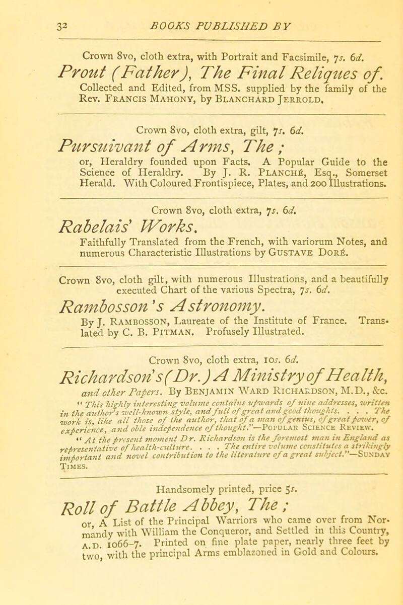 Crown 8vo, cloth extra, with Portrait and Facsimile, 7r. ^d. Prout (Father), The Final Reliques of. Collected and Edited, from MSS. supplied by the family of the Rev. Francis Mahony, by Blanchard Jerrold, Crown 8vo, cloth extra, gilt, 7r, (>d. Pursuivant of Arms, The ; or, Pleraldry founded upon Facts. A Popular Guide to the Science of Heraldry. By J. R. Planché, Esq., Somerset Plerald. With Coloured Frontispiece, Plates, and 200 Illustrations. Crown 8vo, cloth extra, •js. 6d. Rabelais' Works. Faithfully Translated from the French, with variorum Notes, and numerous Characteristic Illustrations by Gustave Doré. Crown 8vo, cloth gilt, with numerous Illustrations, and a beautifully executed Chart of the various Spectra, 'js. 6d. Ra^nbosson 's Astronomy. By J. Rambosson, Laureate of the Institute of France. Trans- lated by C. B. Pitman. Profusely Illustrated. Crown 8vo, cloth extra, lor. (>d. Richardson's (Dr. ) A Ministry of Hea Ith, and other Papers. By Benjamin Ward Richardson, M.D., &c. “ This highly interesting volume contains ufvuards of nine addresses, written in the author’swell-known style, and full of great and good thoughts. . . . The work is, like all those of the author, that of a man of genius, of great fosoer, of experience, and ohle independence of thought.—'Pomi.AV. Scienxe Review. At the present moment Dr. Richardson is the foremost man in England as reiresentative of health-culture. . . . The entire volume censtitutes a strikingly important and novel contribution to the literature of a great Sunday Times. Handsomely printed, price 5r. Roll of Battle A bbey. The ; or A List of the Principal Warriors who came over from Nor- mandy with William the Conqueror, and Settled in this Country, A.D. 1066-7. Printed on fine plate paper, nearly three feet by two', with the principal Arms emblazoned in Gold and Colours.
