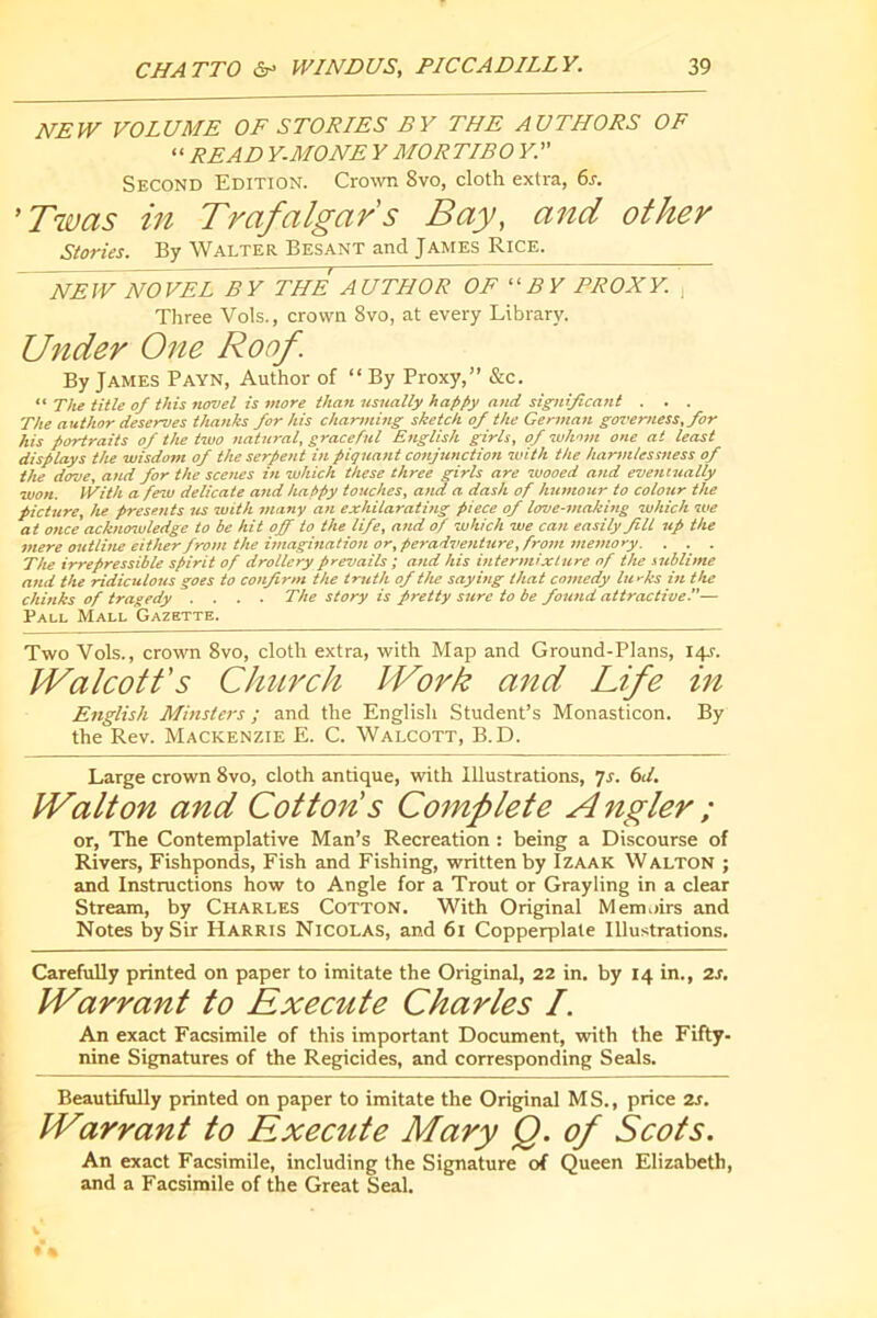 NEW VOLUME OF STORIES BY THE AUTHORS OF “ READ Y.MONE Y MORTIBO Y.” Second Edition. Cro^vIl 8vo, cloth extra, 6s. 'Twas in Trafalgar's Bay, and other Stories. By Walter Besant and James Rice. NEW NOVEL BY THE AUTHOR OF BY PROXY. , Three Vols., crown 8vo, at every Library. Under One Roof. By James Payn, Author of “By Proxy,” &c.  The title of this novel is more than usually happy and significant . . . The author deserves thanks for his charming sketch of the German governess, for his portraits of the two natural, graceful English girls, of whom one at least displays the wisdom of the serpent in piquant cosijunction with the harmlessness of the dove, and for the scenes in which these three girls are wooed and eventually won. With a few delicate attd happy touches, and a dash of humour to colour the picture, he presents us with many an exhilarating piece of love-making which we at once acknosuledge to be hit off to the life, and of which we can easily fill up the mere outline either from the imagination or,peradventure, from snemory. . . . The irrepressible spirit of drollery prevails ; and his intermixture of the sublime and the ridiculous goes to confirm the truth of the saying that comedy lurks in the chinks of tragedy .... The story is pretty sure to be found attractive.— Pall Mall Gazette. Two Vols., crown 8vo, cloth extra, with Map and Ground-Plans, 14T. IValcott's Church ÏVork and Life in English Minsters ; and the English Student’s Monasticon. By the Rev. Mackenzie E. C. Walcott, B.D. Large crown 8vo, cloth antique, with Illustrations, 7r. 6d. Walton and Cotton's Complete Angler ; or. The Contemplative Man’s Recreation : being a Discourse of Rivers, Fishponds, Fish and Fishing, written by Izaak Walton ; and Instructions how to Angle for a Trout or Grayling in a clear Stream, by Charles Cotton. With Original Memoirs and Notes by Sir Harris Nicolas, and 61 Copperplate Illustrations. CarefuUy printed on paper to imitate the Original, 22 in. by 14 in., 2s. Warrant to Execute Charles I. An exact Facsimile of this important Document, with the Fifty- nine Signatures of the Regicides, and corresponding Seals. Beautifully printed on paper to imitate the Original M S., price 2J. Warrant to Execute Mary Q. of Scots. An exact Facsimile, including the Signature of Queen Elizabeth, and a Facsimile of the Great Seal.