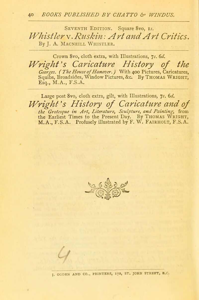 Seventh Edition. Square 8vo, ir. Whistler v. Rtiskin ; A rt and A rt Critics, By J. A. Macneill Whistler. Crown 8vo, cloth extra, with Illustrations, bd. Wright's Caricature History of the Georges. ( The House of Hanover. ) With 400 Pictures, Caricatures, Squibs, Broadsides, Window Pictures, &c. By Thomas Wright, Esq., M.A., F.S.A. Large post 8vo, cloth extra, gilt, with Illustrations, 7r. (sd. Wright's History of Caricature and of the Grotesque in Art, Literature, Sculpture, and Painting, from the Earliest Times to the Present Day. By Thomas Wright, M.A., F.S.A. Profusely illustrated by F. W. Fairholt, F.S.A. J. OGDEN AND CO., PRINTER.^, 17a, ST. JOHN STREET, E.C.