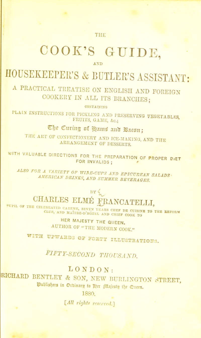 nil'; COOK’S GUIDE, AND HOUSEKEEPER’S & BUTLER’S ASSISTANT A PRACTICAL TREATISE ON ENGLISH AND FOREIGN COOKERY IN ALL ITS BRANCHES; CONTAINING I'LAI.V instructions for pickling and preserving vegetables FIIUII’S, GAME, &c.; * CIjc Curing of gRrmH aixtr 38won; THE ART OF CONFECTIONERY AND ICE-MAICING, AND TIIE ARRANGEMENT OF DESSERTS. WITH VALUABLE DIRECTIONS FOR THE PREPARATION OF PROPER D.ET FOR INVALIDS ; <* ALSO FOR A VARIETY OF WIRE-CUPS A.VD EPICUREAN SAT ID? AMERICAN DRINKS, AND SUMMER BEVERAGES. liY CHARLES ELM£ FRANCATELLI CI= ^ CMTl^N’D Vi'aItREKI-‘AND ^CllleF^COOK^^O^ T<> ™* “F°B“ HER MAJESTY THE QUEEN. AUTHOR OF THE MODERN COOK. W.TH BPVTAffiBU OF FOMTY ITLlMUi ;tkation3. FI FT Y-SECOND TIIO USA X D. LONDON: RICHARD BENTLEY & SON, NEW BURLINGTON STREET IPuMisbrns in ©rtnnnrji (a |C?cr fEIajrstq tfjc ©ucrn. 1880.