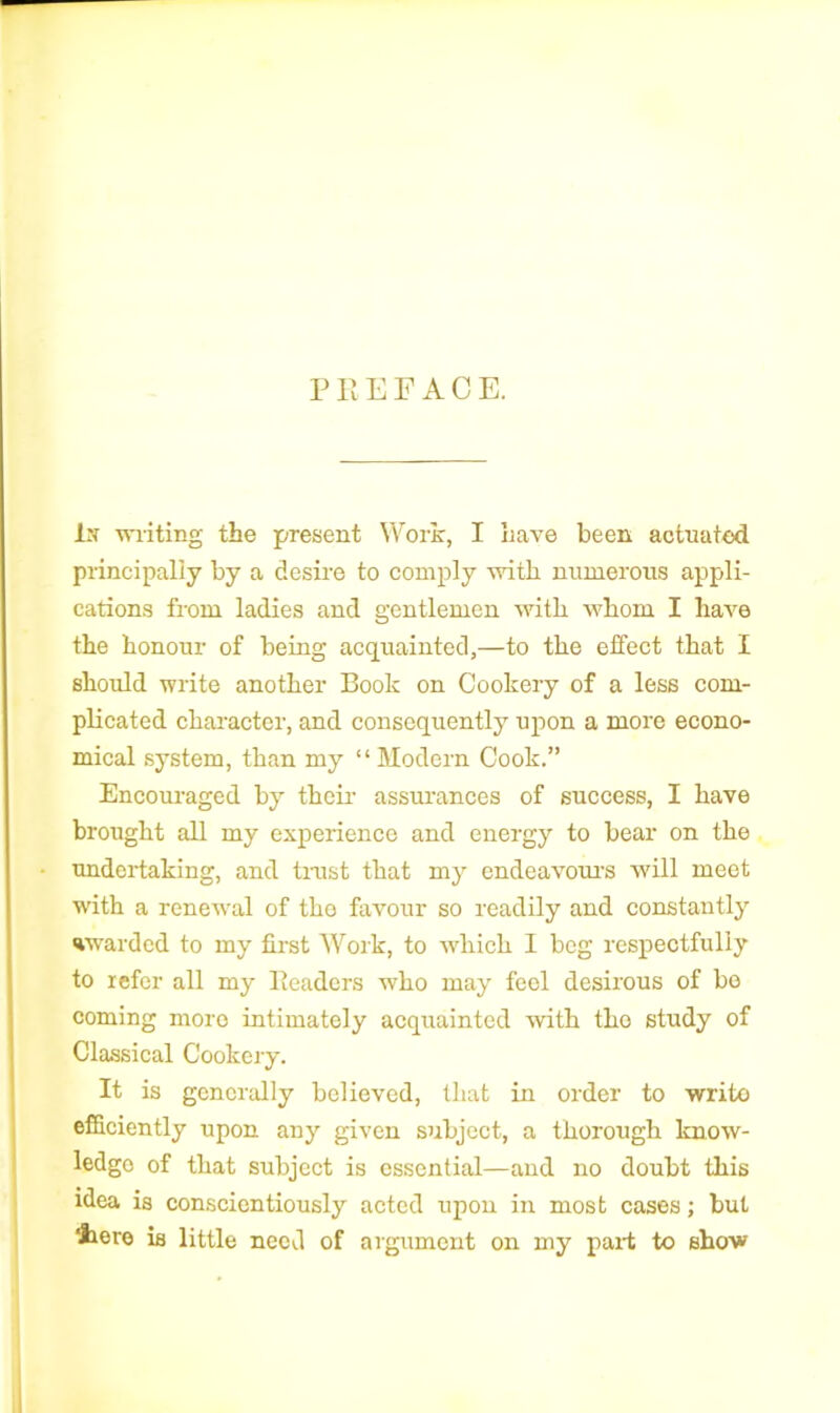 P R EFACE. In writing the present Work, I Lave been actuated principally by a desire to comply with numerous appli- cations from ladies and gentlemen with whom I have the honour of being acquainted,—to the effect that I should write another Book on Cookery of a less com- plicated character, and consequently upon a more econo- mical system, than my “ Modern Cook.” Encouraged by their assurances of success, I have brought all my experience and energy to bear on the undertaking, and trust that my endeavour’s will meet with a renewal of tho favour so readily and constantly warded to my first Work, to which I beg respectfully to refer all my Readers who may feel desirous of bo coming more intimately acquainted with tho study of Classical Cookery. It is generally believed, that in order to writo efficiently upon any given subject, a thorough know- ledge of that subject is essential—and no doubt this idea is conscientiously acted upon in most cases; but there is little need of argument on my pari to show