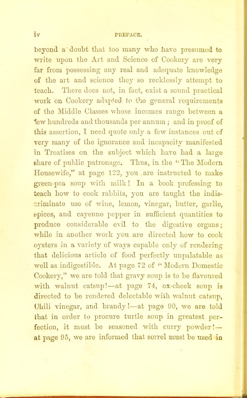 beyond a doubt that too many who have presumed to write upon the Art and Science of Cookery are very far from possessing any real and adequate knowledge of the art and science they so recklessly attempt to teach. There does not, in fact, exist a sound practical work on Cookery adapted to the general requirements of the Middle Classes whose incomes range between a few hundreds and thousands per annum ; and in proof of this assertion, I need quote only a few instances out of very many of the ignorance and incapacity manifested in Treatises on the subject which have had a laige share of public patronage. Thus, in the “ The Modem Housewife,” at page 122, you are instructed to make green-pea soup with milk! In a book professing to teach how to cook rabbits, you are taught the indis- criminate use of wine, lemon, vinegar, butter, garlic, spices, and cayenno pepper in sufficient quantities to produce considerable evil to the digestive organs; while in another work you are directed how to cook oysters in a variety of ways capable only of rendering that delicious article of food perfectly unpalatable as well as indigestible. At page 72 of “ Modern Domestic Cookery,” we are told that gravy soup is to be flavoured with walnut catsup!—at page 74, ox-cheek soup is directed to be rendered delectable with walnut catsup, Uhili vinegar, and brandy !—at pago 90, wo are told that in order to procure turtle soup in greatest per- fection, it must be seasoned with curry powder! — at page 95, we are informed that sorrel must be used in