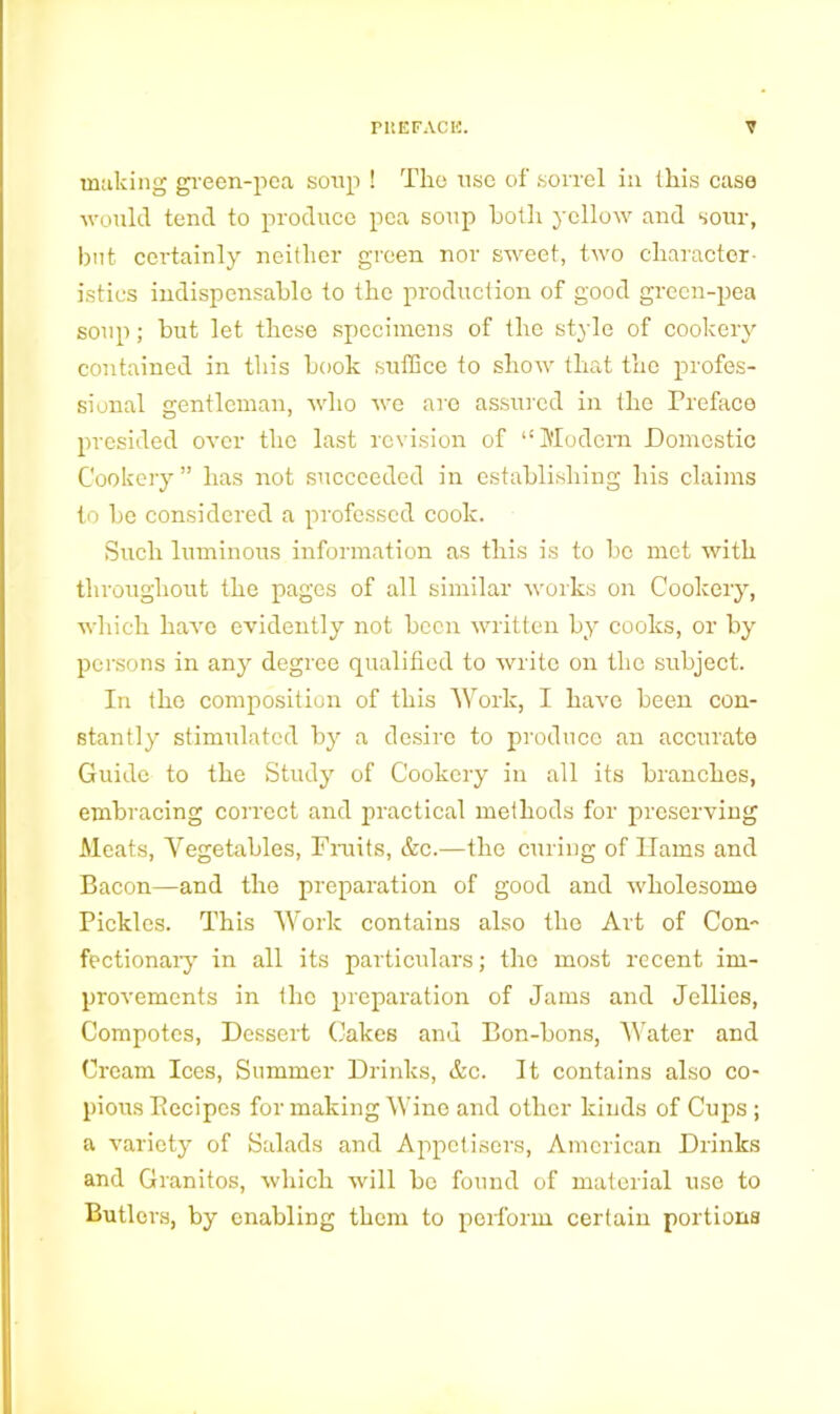 making green-pea soup ! Tlio use of sorrel in this case would tend to produce pea soup both yellow and sour, but certainly neither green nor sweet, two character- istics indispensable to the production of good green-pea soup; but let these specimens of the style of cookery contained in this book suffice to show that the profes- sional gentleman, who we are assured in the Preface presided over the last revision of “Modem Domestic Cookery” has not succeeded in establishing his claims to be considered a professed cook. Such luminous information as this is to be met with throughout the pages of all similar works on Cookery, which have evidently not been written by cooks, or by persons in any degree qualified to write on the subject. In the composition of this Work, I have been con- stantly stimulated by a desire to produce an accurate Guide to the Study of Cookery in all its branches, embracing correct and practical methods for preserving Meats, Yegetables, Fruits, &c.—the curing of Hams and Bacon—and the preparation of good and wholesome Pickles. This Work contains also the Art of Con- fectionary in all its particulars; the most recent im- provements in the preparation of Jams and Jellies, Compotes, Dessert Cakes and Bon-bons, Water and Cream Ices, Summer Drinks, &c. It contains also co- pious Eecipes for making Wine and other kinds of Cups; a variety of Salads and Appetisers, American Drinks and Granitos, which will be found of material use to Butlers, by enabling them to perform certain portions