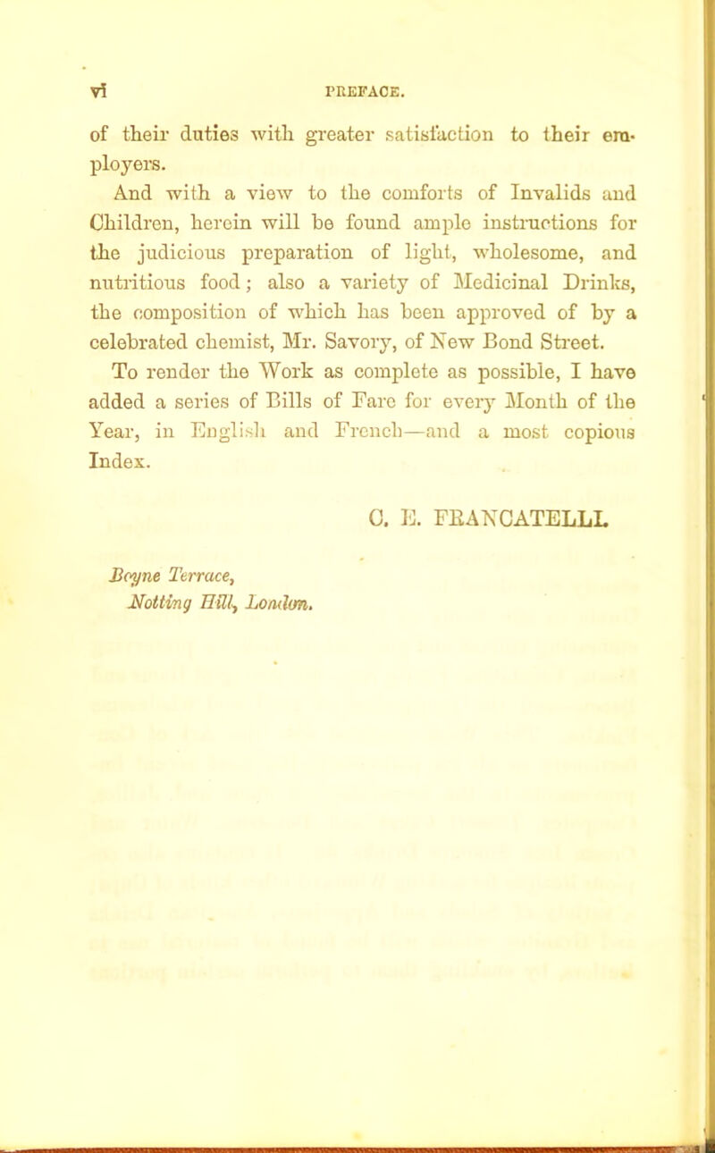 of their duties with greater satisfaction to their em- ployers. And with a view to the comforts of Invalids and Children, heroin will he found ample instructions for the judicious preparation of light, wholesome, and nutritious food; also a variety of Medicinal Drinks, the composition of which has been approved of by a celebrated chemist, Mr. Savory, of New Bond Street. To render the Work as complete as possible, I have added a series of Bills of Fare for every Month of the Year, in English and French—and a most copious Index. C. E. FEANCATELLL Boyne Terrace, Not ting Hill, London.