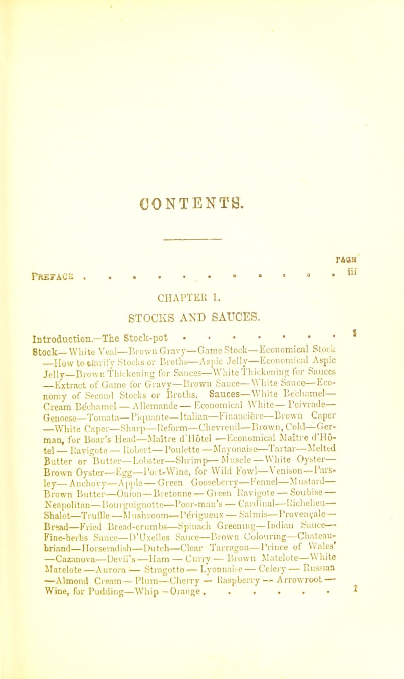 Preface . r&ja . iii CHAPTER I. STOCKS AND SAUCES. In troduction—The Stoch-pot 8tock—White Veal—Brown Gravy—Game Stock—Economical Stock —IIow to clarify Stocks or Broths—Aspic Jelly—Economical Aspic Jelly-Brown Thickening for Sauces—White Thickening for Sauces —Extract of Game for Gravy—Brown Sauce—White Sauce—Eco- nomy of Second Stocks or Broths. Sauces—White Bechamel— Cream Bechamel—Allemande— Economical White—Poivmde— Genoese—Tomata—Piquante—Italian—l1 inaticibre—Brown Caper —White Caper—Sharp—Reform—Chevreuil—Brown, Cold—Ger- man, for Boar’s Head—Maitre d Hotel —Economical M ait re d Ho- tel — Ravigotc — Robert— I’oulette —Mnyonaisc—Tartar—Melted Butter or Butter—Lobster—Shrimp—Muscle-—White Oyster— Brown Oyster—Egg—Port-Wine, for Wild howl—Venison—Pars- ley— Anchovy—Apple — Green Gooseberry— Fennel—M ustard— Brown Butter—Onion—Bretonne — Green Ravigote — Soubise — Neapolitan—Bourguignotte—Poor-man’s — Cardinal—Richelieu— Shalot—Trudle —M ushroom—I’erigueux — Salmis—Provenyale— Bread—Fried Bread-crumbs—Spinach Greening—Indian Sauce— Fine-herbs Sauce—D’Uxellcs Sauce—Brown Colouring—Chateau- briand—Horseradish—Dutch—Clear Tarragon—Prince of Wales —Cazanova—Devil’s — Ham — Curry — Brown Matelote—VV bite Matelote —Aurora — Strngotto — Lyonnai-e — Celery — Russian —Almond Cream—Plum—Cherry— Raspberry -- Arrowroot — Wine, for Pudding—Whip —Orange i