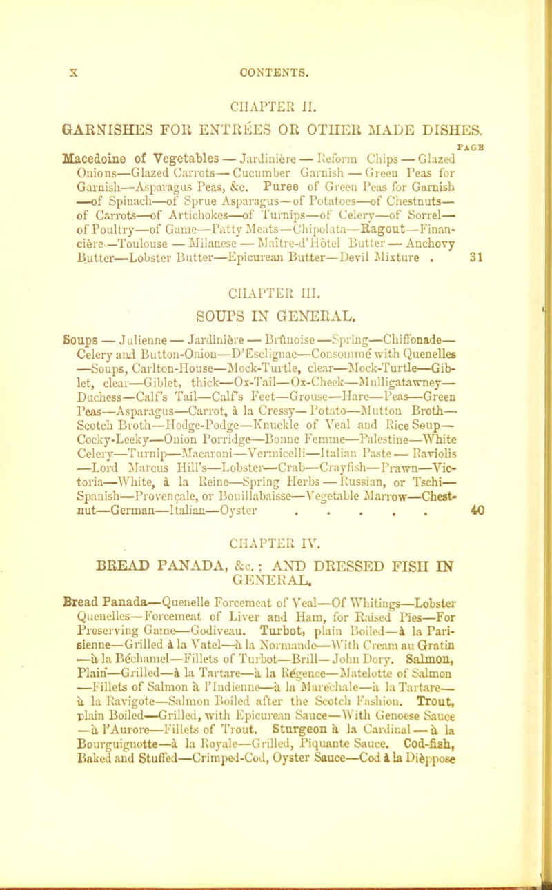 CHAPTER II. GARNISHES FOR ENTREES OR OTHER MADE DISHES. PAGB Macedoine of Vegetables — Jardinibrc— Reform Chips — Glazed Onions—Glazed Carrots—Cucumber Garnish — Green Peas for Garnish—Asparagus Peas, &c. Puree of Green Peas for Garnish —of Spinach—of Sprue Asparagus—of Potatoes—of Chestnuts— of Carrots—of Artichokes—of Turnips—of Celery—of Sorrel— of Poultry—of Game—Patty Meats—Chipolata—Ragout—Finan- ciered—Toulouse — Milanese — Maitre-d’llotel Butter— Anchovy Butter—Lobster Butter—Epicurean Butter—Devil Mixture . 31 CHAPTER III. SOUPS IN GENERAL. Soups — J ulienne — Jardinihre — Brilnoise —Spring—Cluffonade— Celery and Button-Onion—D’Esclignac—Consomme with Quenelles —Soups, Carlton-House—Mock-Turtle, clear—Mock-Turtle—Gib- let, clear—Giblet, thick—Ox-Tail—Ox-Cheek—Mulligatawney— Duchess—Calf’s Tail—Calf's Feet—Grouse—Hare—Peas—Green Peas—Asparagus—Carrot, a la Cressy— Potato—Mutton Broth— Scotch Broth—Hodge-Podge—Knuckle of Veal and Rice Soup— Cocky-Leeky—Onion Porridge—Bonne Femme—Palestine—White Celery—Turnip—Macaroni—Vermicelli—Italian Paste — Raviolis —Lord Marcus Hill’s—Lobster—Crab—Crayfish—Prawn—Vic- toria—White, 4 la Reine—Spring Herbs — Russian, or Tschi— Spanish—Provenqale, or Bouillabaisse—Vegetable Marrow—Chest- nut—German—Italian—Oyster ..... 40 CHAPTER IV. BREAD FANADA, &c.; AND DRESSED FISH IN GENERAL. Bread Panada—Quenelle Forcemeat of Veal—Of Whitings—Lobster Quenelles—Forcemeat of Liver and Ham, for Raised Pies—For Preserving Game—Godiveau. Turbot, plain Boiled—4 la Pari- sienne—Grilled 4 la Vatel—ii la Normande—With Cream au Gratin —ii la Bechamel—Fillets of Turbot—Brill— John Dory. Salmon, Plain—Grilled—4 la Tartare—a la R^gence—Matelotte of Salmon —Fillets of Salmon ii 1’Indienne—ii la Mare'chale—a la Tartare— a la Ravigote—Salmon Boiled after the Scotch Fashion. Trout, plain Boiled—Grilled, with Epicurean Sauce—With Genoese Sauce —a l’Aurore—Fillets of Trout. Sturgeon a la Cardinal — a la Bourguignotte—4 la Royale—Grilled, Piquante Sauce. Cod-fish, Baked and Stuffed—Crimped-Cod, Oyster Sauce—Cod 4 la Dispose