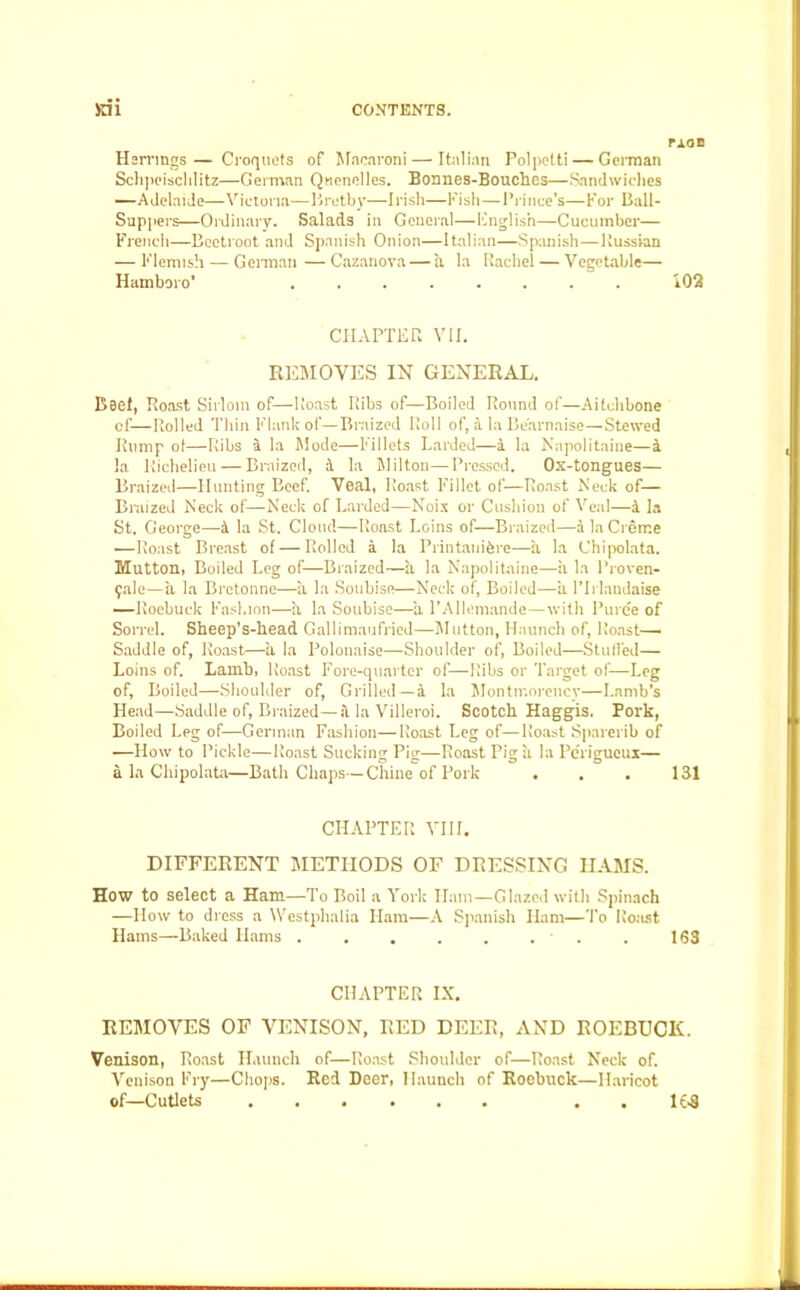 rxac Herrings— Croquets of Macaroni — Italian Pol petti — German Schpcischlitz—German Quenelles. Bormes-Bouclies—Sandwiches —Adelaide—Victoria—Bretby—Irish—Fish—Prince’s—For Ball- Sappers—Ordinary. Salads in General—English—Cucumber— French—Beetroot and Spanish Onion—Italian—Spanish—llussian — Flemish—German—Cazanova— a la Rachel — Vegetable— Hamboro’ ........ 102 CHAPTER VII. REMOVES IN GENERAL. Beef, Roast Sirloin of—Roast Ribs of—Boiled Round of—Aitchbone of—Rolled Thin Flank of—Braized Roll of, a la Bearnaise—Stewed Rump ot—Ribs a la Mode—Fillets Larded—a la Napolitaine—a !a Richelieu — Braized, 4 la Milton—Pressed. Ox-tongues— Braized—Hunting Beef. Veal, Roast Fillet of—Roast Neck of— Braized Neck of—Neck of Larded—Noix or Cushion of Veal—4 la St. George—4 la St. Cloud—Roast Loins of—Braized—a la Creme —Roast Breast of—Rolled 4 la Printanifere—a la Chipolata. Mutton, Boiled Leg of—Braized—a la Napolitaine—a la l’roven- 9ale—a la Bretonne—a la Soubisn—Neck of, Boiled—a l’lrlandaise —Roebuck Fashion—it la Soubise—-a l’Allemande—with Puree of Son-el. Sheep’s-head Gallimaufried—Mutton, Haunch of, Roast- Saddle of, Roast—it la Polonaise—Shoulder of, Boiled—Stuffed— Loins of. Lamb, Roast Fore-quarter of—Ribs or Target of—Leg of, Boiled—Shoulder of, Grilled—a la Montmorency—Lamb’s Head—Saddle of, Braized—4 la Villeroi. Scotch Haggis. Pork, Boiled Leg of—German Fashion—Roast Leg of—Roast Sparerib of —How to Pickle—Roast Sucking Pig—Roast Pig it la Perigueur— a la Chipolata—Bath Chaps—Chine of Pork . . . 131 CHAPTER VIII. DIFFERENT METHODS OF DRESSING HAMS. How to select a Ham—-To Boil a York Ham—Glazed with Spinach —How to dress a Westphalia Ham—A Spanish Ham—To Roast Hams—Baked Hams . . . . . . . . 163 CHAPTER IX. REMOVES OF VENISON, RED DEER, AND ROEBUCK. Venison, Roast Haunch of—Roast Shoulder of—Roast Neck of. Venison Fry—Chops. Red Deer, Haunch of Roebuck—Haricot of—Cutlets . . 163