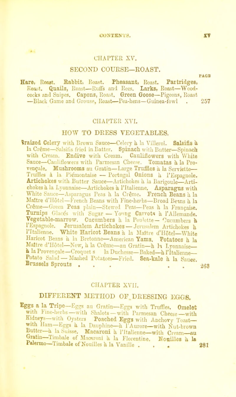 CHAPTER XV. SECOND COURSE—ROAST. PAQB Hare, Roast. Rabbit, Roast. Pheasant, Roast. Partridges, Roast. Quails, Roast—Ruffs and Rees, larks, Roast—Wood- cocks and Snipes. Capons, Roast. Green Goose—Pigeons, Roast —Black Game and Grouse, Roast—Pea-hens—Guinea-fowl . 257 CHAPTER XVI. HOW TO DRESS VEGETABLES. Sraized Celery with Brown Sauce—Celery a la Yilleroi. Salsifis a la Creme—Salsifis fried in Batter. Spinach with Butter—Spinach with Cream. Endive with Cream. Cauliflowers with White Sauce—Cauliflowers with Parmesan Cheese. Tomatas a la Pro- ven^ale. Mushrooms au Gratin—Large Truffles a la Serviette— Truffles a la Piemontaise — Portugal Onions a l’Espagnole. Artichokes with Butter Sauce—Artichokes a la Barigoule—Arti- chokes a la Lyonnaise—Artichokes a l’italienne. Asparagus with White Sauce—Asparagus Peas h la Creme. French Beans a la Maitre d’Hotel—French Beans with Fine-herbs—Broad Beans a la Creme—Green Peas plain—Stewed Peas—Peas h la Franyaise. Turnips Glaccs with Sugar — Young Carrots a TAllemande. Vegetable-marrow. Cucumbers h la Poulette— Cucumbers h l’Espagnole. Jerusalem Artichokes — Jerusalem Artichokes a ICtalienne. White Haricot Beans a la Maitre d’Hotel—White Haricot Beans a la Cretonne—American Yams. Potatoes h la Maitre d’Hotel—New, a la Creme—au Gratin—h h Lyonnaise h la Provonrale—Croquet s la Duchesse—Baked—al’ltalienne— Potato Salad — Slashed Potatoes—Fried. Sea-kale h la Sauce. Brussels Sprouts ... CHAPTER XVII. DIFFERENT METHOD OF.DRESSING EGGS. Eggs a la Tripe—Eggs au Gratin—Eggs with Truffles. Omelet with Fine-herbs—with Shalots—with Parmesan Cheese—with Kidneys—with Oysters Poached Eggs with Anchovy Toast— with Ham Eggs ii la Dauphinc—h l’Aurore—with Nut-brown Butter—a la Suisse. Macaroni a l’italienne—with Cream—au Gratin Timbale of Macaroni ii la Florentine, NDailies a la Palermo—Timbale of Nouilles h la Vanille . , . 281
