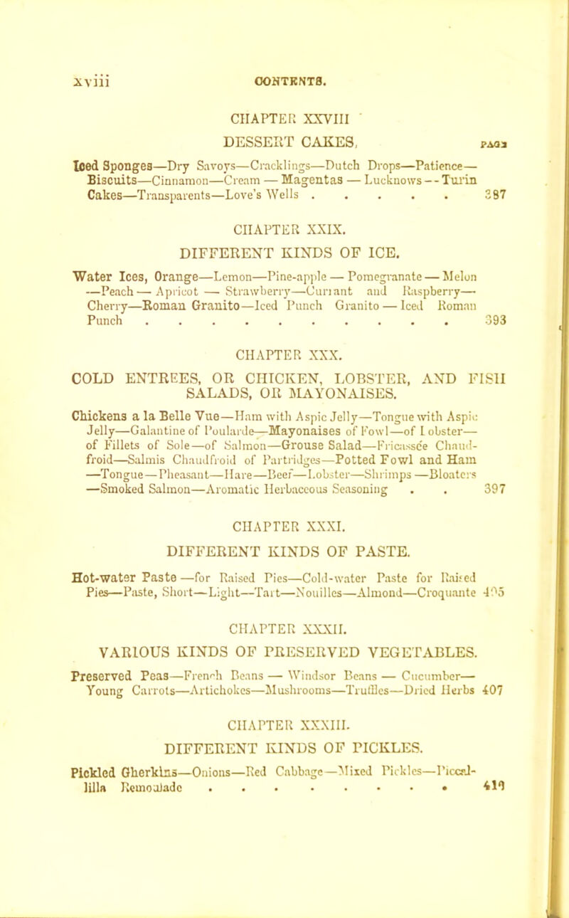 CHAPTER XXVIII DESSEIiT CAKES, pao* Iced Sponges—Dry Savoys—Cracklings—Dutch Drops—Patience— Biscuits—Cinnamon—Cream — Magentas — Lucknows — Turin Cakes—Transparents—Love's Wells ..... 387 CHAPTER XXIX. DIFFERENT KINDS OF ICE. Water Ices, Orange—Lemon—Pine-apple — Pomegranate — Melon —Peach—Apricot — Strawberry—Ouriant ami Raspberry—• Cherry—Roman Granito—Iced Punch Granito — Iced Roman Punch .......... 393 CHAPTER XXX. COLD ENTREES, OR CHICKEN, LOBSTER, AND FISH SALADS, OR MAYONAISES. Chickens a la Belle Vue—Ham with Aspic Jelly—Tongue with Aspic Jelly—Galantine of Poularde—Mayonaises of Fowl—of lobster— of Fillets of Sole—of Salmon—Grouse Salad—Fricassee Chaud- froid—Salmis Chaudfroid of Partridges—Potted Fowl and Ham —Tongue—Pheasant—Hare—Beef—Lobster—Shrimps —Bloaters —Smoked Salmon—Aromatic Herbaceous Seasoning . . 397 CHAPTER XXXI. DIFFERENT KINDS OF PASTE. Hot-water Paste —for Raised Pies—Cold-water Paste for Raised Pies—Paste, Short—Light—Tart—Nouilles—Almond—Croquante 435 CHAPTER XXXII. VARIOUS KINDS OF PRESERVED VEGETABLES. Preserved Peas—French Beans — Windsor Beans — Cucumber— Young Carrots—Artichokes—Mushrooms—Truffles—Dried Herbs 407 CHAPTER XXXIII. DIFFERENT KINDS OF PICKLES. Pickled Gherkins—Onions—Red Cabbage—Mixed Pickles—Piccal- lilla RemoaJadc 419