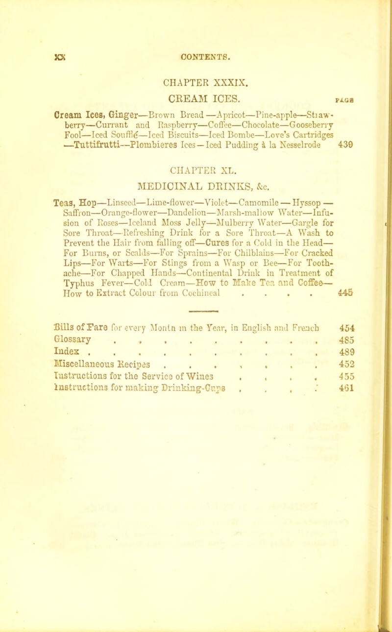 CHAPTER XXXIX. CREAM ICES. fxgb Cream Icesi Ginger—Brown Bread—Apricot—Pine-apple—Stiaw- berry—Currant and Raspberry—Coffee—Chocolate—Gooseberry Fool—Iced Soil file—Iced Biscuits—Iced Bombe—Love’s Cartridges •—Tuttifrutti—Plombieres Ices —Iced Pudding a la Nesselrode 439 CHAPTER XL. MEDICINAL DRINKS, &c. Teas, Hop—Linseed—Lime-flower—Violet—Camomile — Hyssop — Saffron—Orange-flower—Dandelion—Marsh-mallow Water—Infu- sion of Roses—Iceland Moss Jelly—Mulberry Water—Gargle for Sore Throat—Refreshing Drink for a Sore Throat—A Wash to Prevent the Hair from falling off—Cures for a Cold in the Head— For Bums, or Scalds—For Sprains—For Chilblains—For Cracked Lips—For Warts—For Stings from a Wasp or Bee—For Tooth- ache—For Chapped Hands—Continental Drink in Treatment of Typhus Fever—Cold Cream—How to Make Tea and Coffee— How to Extract Colour from Cochineal .... 445 Bills of Fare for every Montn m the Year, in English and French 454 Glossary . 485 Index 489 Miscellaneous Recipes 452 Instructions for the Service of Wines .... 455 Instructions for making Drinking-Cups , . , 451