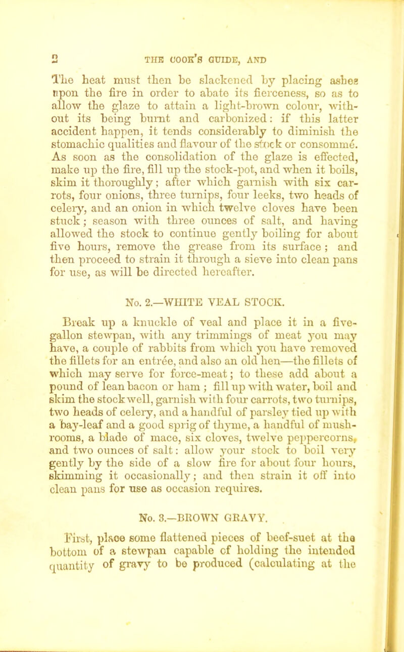 Tlie heat must then he slackened by placing ashes upon the fire in order to abate its fierceness, so as to allow the glaze to attain a light-brown colour, with- out its being burnt and carbonized: if this latter accident happen, it tends considerably to diminish the stomachic qualities and flavour of the stock or consomme. As soon as the consolidation of the glaze is effected, make up the fire, fill up the stock-pot, and when it boils, skim it thoroughly; after which garnish with six car- rots, four onions, three turnips, four leeks, two heads of celery, and an onion in which twelve cloves have been stuck; season with three ounces of salt, and having allowed the stock to continue gently boiling for about five hours, remove the grease from its surface ; and then proceed to strain it through a sieve into clean pans for use, as will be directed hereafter. No. 2.—WHITE VEAL STOCK. Break up a knuckle of veal and place it in a five- gallon stewpan, with any trimmings of meat you may have, a couple of rabbits from which you have removed the fillets for an entree, and also an old hen—the fillets of which may serve for force-meat; to these add about a pound of lean bacon or ham ; fill up with water, boil and skim the stockwell, garnish with four carrots, two turnips, two heads of celery, and a handful of parsley tied up with a bay-leaf and a good sprig of thyme, a handful of mush- rooms, a blade of mace, six cloves, twelve peppercorns, and two ounces of salt: allow your stock to boil very gently by the side of a slow fire for about four hours, skimming it occasionally; and then strain it off into clean pans for use as occasion requires. No. 3.—BROWN GRAVY. First, place some flattened pieces of beef-suet at tha bottom of a stewpan capable cf holding the intended quantity of gravy to be produced (calculating at the