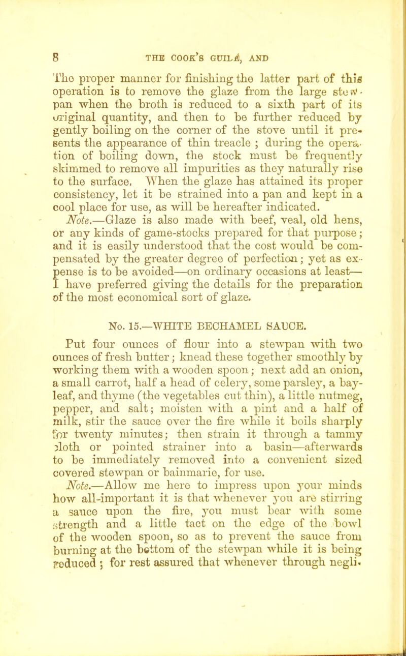 Tlio proper manner for finishing the latter part of this operation is to remove the glaze from the large stesv- pan when the broth is reduced to a sixth part of its original quantity, and then to be further reduced by gently boiling on the corner of the stove until it pre- sents the appearance of thin treacle ; during the opera- tion of boiling down, the stock must be frequently skimmed to remove all impurities as they naturally rise to the surface. When the glaze has attained its proper consistency, let it be strained into a pan and kept in a cool place for use, as will be hereafter indicated. Note.—Glaze is also made with beef, veal, old hens, or any kinds of game-stocks prepared for that purpose; and it is easily understood that the cost would be com- pensated by the greater degree of perfection; yet as ex - pense is to be avoided—on ordinary occasions at least— I have preferred giving the details for the preparation of the most economical sort of glaze. No. 15.—WHITE BECHAMEL SAUCE. Put four ounces of flour into a stewpan with two ounces of fresh butter; knead these together smoothly by working them with a wooden spoon; next add an onion, a small carrot, half a head of celery, some parsley, a bay- leaf, and thyme (the vegetables cut thin), a little nutmeg, pepper, and salt; moisten with a pint and a half of milk, stir the sauce over the fire while it boils sharply for twenty minutes; then strain it through a tammy jloth or pointed strainer into a basin—afterwards to be immediately removed into a convenient sized covered stewpan or bainmarie, for use. Note.—Allow me here to impress upon your minds how all-important it is that whenever you are stirring a sauce upon the fire, you must bear with some strength and a little tact on the edge of the bowl of the wooden spoon, so as to prevent the sauce from burning at the bottom of the stewpan while it is being reduced ; for rest assured that whenever through negli.