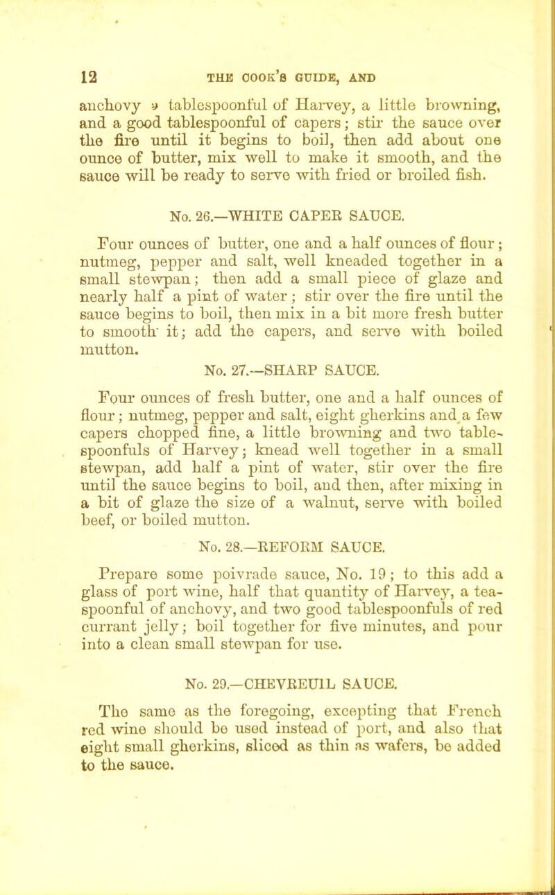 anchovy a tablespoonful of Harvey, a little browning, and a good tablespoonful of capers; stir the sauce over the fire until it begins to boil, then add about one ounce of butter, mix well to make it smooth, and the sauce will be ready to serve with fried or broiled fish. No. 26.—WHITE CA-PER SAUCE. Four ounces of butter, one and a half ounces of flour ; nutmeg, pepper and salt, well kneaded together in a small stewpan; then add a small piece of glaze and nearly half a pint of water ; stir over the fire until the sauce begins to boil, then mix in a bit more fresh butter to smooth' it; add the capers, and serve with boiled mutton. No. 27.—SHARP SAUCE. Four ounces of fresh butter, one and a half ounces of flour; nutmeg, pepper and salt, eight gherkins and a few capers chopped fine, a little browning and two table- spoonfuls of Harvey; knead well together in a small stewpan, add half a pint of water, stir over the fire until the sauce begins to boil, and then, after mixing in a bit of glaze the size of a walnut, serve with boiled beef, or boiled mutton. No. 28.—REFORM SAUCE. Prepare some poivrade sauce, No. 19; to this add a glass of port wine, half that quantity of Harvey, a tea- spoonful of anchovy, and two good tablespoonfuls of red currant jelly; boil together for five minutes, and pour into a clean small stewpan for use. No. 29.—CHEVREU1L SAUCE. The same as the foregoing, excepting that French red wine should bo used instead of port, and also that eight small gherkins, sliced as thin as wafers, be added to the sauce.