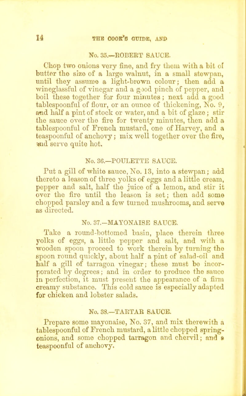 No. 35.—ROBERT SAUCE. Chop two onions very fine, and fry tliem with a bit of butter the size of a large walnut, in a small stewpan, until they assume a light-brown colour; then add a wineglassful of vinegar and a good pinch of pepper, and boil these together for four minutes ; next add a good tablespoonful of flour, or an ounce of thickening, No. 9, and half a pint of stock or water, and a bit of glaze; stir the sauce over the fire for twenty minutes, then add a tablespoonful of French mustard, one of Harvey, and a teaspoonful of anchovy; mix well together over the fire, aid serve quite hot. No. 36.—POULETTE SAUCE. Put a gill of white sauce, No. 13, into a stewpan; add thereto a leason of three yolks of eggs and a little cream, pepper and salt, half the juice of a lemon, and stir it over the fire until the leason is set; then add some chopped parsley and a few turned mushrooms, and serve as directed. No. 37.—MAYONAISE SAUCE. Take a round-bottomed basin, place therein three yolks of eggs, a little pepper and salt, and with a wooden spoon proceed to work therein by turning the spoon round quickly, about half a pint of salad-oil and half a gill of tarragon vinegar; these must be incor- porated by degrees; and in order to produce the sauce in perfection, it must present the appearance of a firm creamy substance. This cold sauce is especially adapted for chicken and lobster salads. No. 38—TARTAR SAUCE. Prepare some mayonaise, No. 37, and mix therewith a tablespoonful of French mustard, a little chopped spring- onions, and some chopped tarragon and chervil; and 8 teaspoonful of anchovy.