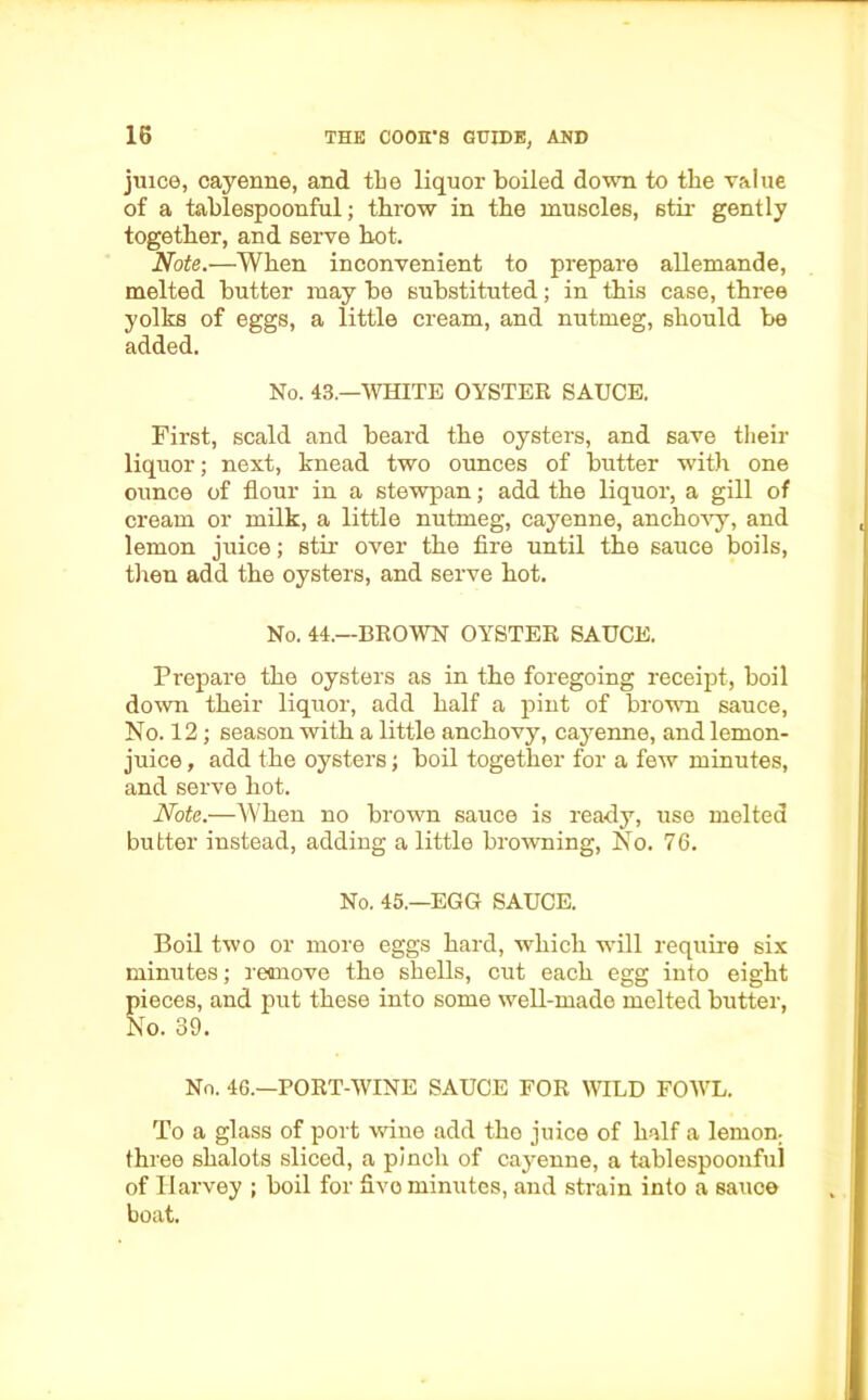 juice, cayenne, and the liquor boiled down to tlie value of a tablespoonful; throw in the muscles, stir gently together, and serve hot. Note.—When inconvenient to prepare allemande, melted butter may be substituted; in this case, three yolks of eggs, a little cream, and nutmeg, should be added. No. 43.—WHITE OYSTER SAUCE. First, scald and beard the oysters, and save their liquor; next, knead two ounces of butter with one ounce of flour in a stewpan; add the liquor, a gill of cream or milk, a little nutmeg, cayenne, anchovy, and lemon juice; stir over the fire until the sauce boils, then add the oysters, and serve hot. No. 44.—BROWN OYSTER SAUCE. Prepare the oysters as in the foregoing receipt, boil down their liquor, add half a pint of brown sauce, No. 12; season with a little anchovy, cayenne, and lemon- juice , add the oysters; boil together for a few minutes, and serve hot. Note.—When no brown sauce is ready, use melted butter instead, adding a little browning, No. 76. No. 45.—EGG SAUCE. Boil two or more eggs hard, which will require six minutes; remove the shells, cut each egg into eight pieces, and put these into some well-made melted butter, No. 39. No. 46.—PORT-WINE SAUCE FOR WILD FOWL. To a glass of port wine add the juice of half a lemon; three shalots sliced, a pinch of cayenne, a tablespoonfui of Harvey ; boil for five minutes, and strain into a sauce boat.