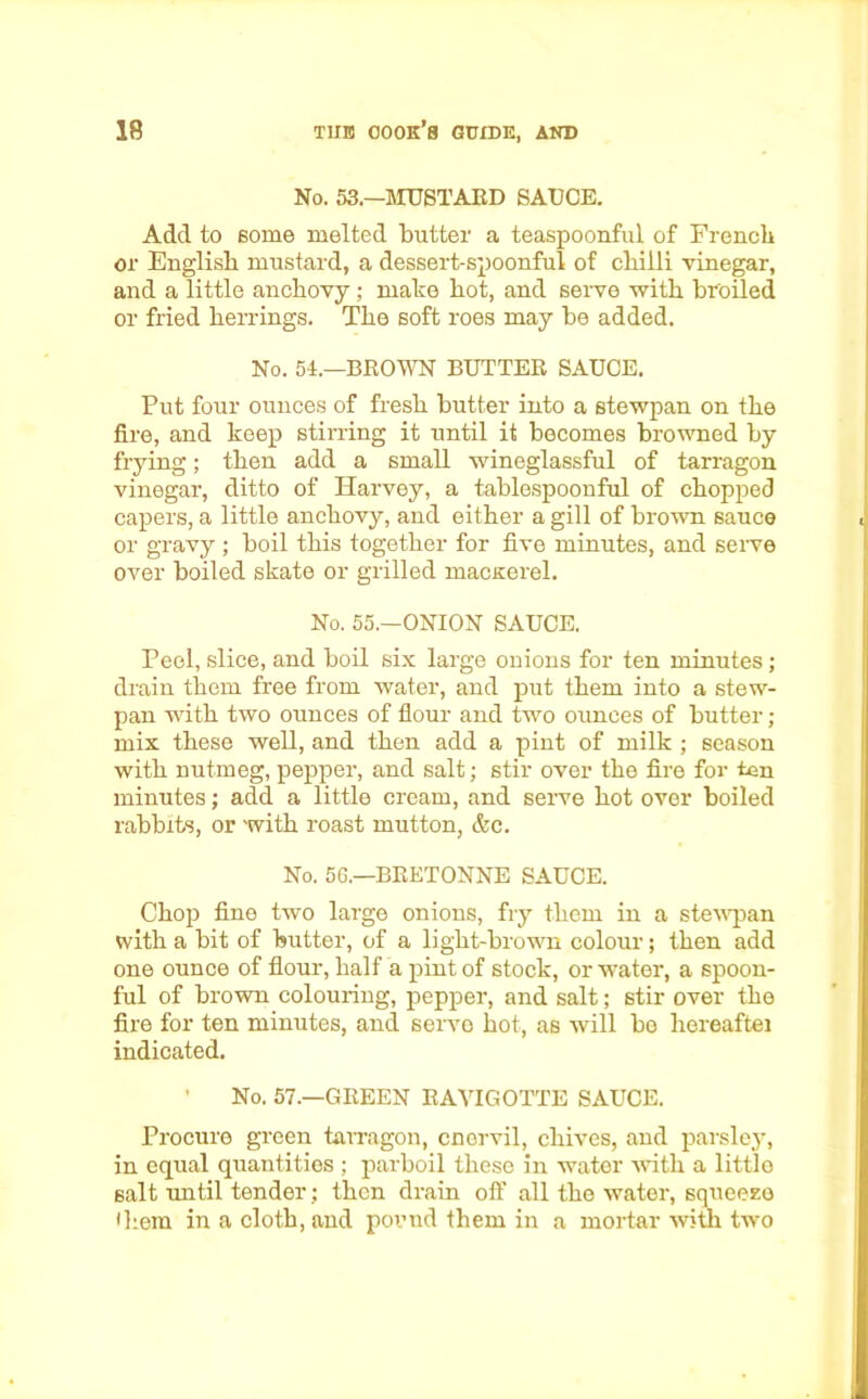 No. 53.—MUSTARD SAUCE. Add to some melted butter a teaspoonful of French or English mustard, a dessert-spoonful of chilli vinegar, and a little anchovy ; make hot, and serve with broiled or fried herrings. The soft roes may be added. No. 54.—BROWN BUTTER SAUCE. Put four ounces of fresh butter into a stewpan on the fire, and keep stirring it until it becomes browned by frying; then add a small wineglassful of tarragon vinegar, ditto of Harvey, a tablespoonful of chopped capers, a little anchovy, and either a gill of brown sauce or gravy ; boil this together for five minutes, and serve over boiled skate or grilled macKerel. No. 55.—ONION SAUCE. Peel, slice, and boil six large onions for ten minutes; drain them free from water, and put them into a stew- pan with two ounces of flour and two ounces of butter; mix these well, and then add a pint of milk ; season with nutmeg, pepper, and salt; stir over the fire for ten minutes; add a little cream, and serve hot over boiled rabbits, or with roast mutton, &c. No. 56.—BEETONNE SAUCE. Chop fine two large onions, fry them in a stewpan with a bit of butter, of a light-brown colour; then add one ounce of flour, half a pint of stock, or water, a spoon- ful of brown colouring, pepper, and salt; stir over the fire for ten minutes, and serve hot, as will bo liereaftei indicated. ’ No. 57.—GREEN RAVIGOTTE SAUCE. Procure green tarragon, cnervil, chives, and parsley, in equal quantities ; parboil these in water with a little salt until tender; then drain off all the water, squeeze • hem in a cloth, and pound them in a mortar with two