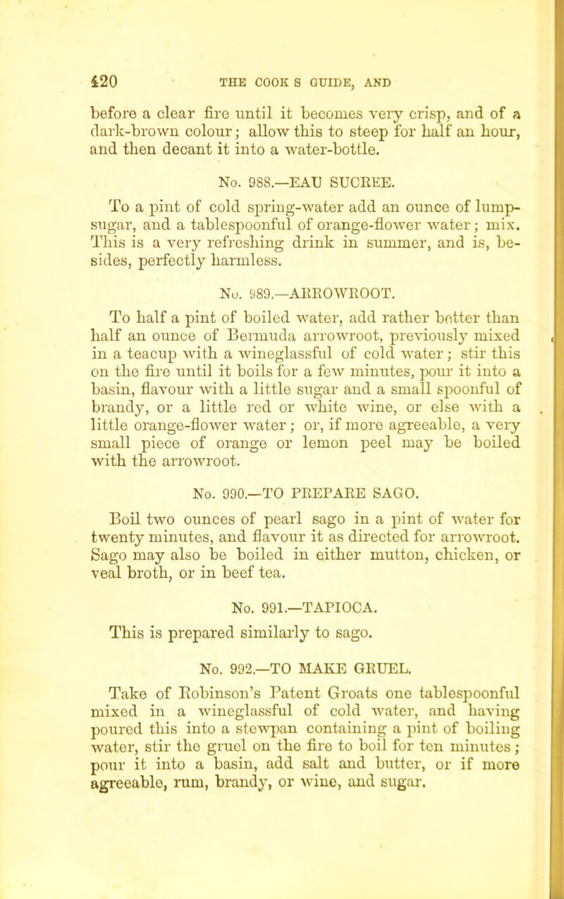 before a clear fire until it becomes very crisp, and of a dark-brown colour; allow this to steep for half an hour, and then decant it into a water-bottle. No. 988.—EAU SUCREE. To a pint of cold spring-water add an ounce of lump- sugar, and a tablespoonful of orange-flower water; mix. This is a very refreshing drink in summer, and is, be- sides, perfectly harmless. No. 989.—ARROWROOT. To half a pint of boiled water, add rather better than half an ounce of Bermuda arrowroot, previously mixed in a teacup with a wineglassful of cold water; stir this on the fire until it boils for a few minutes, pour it into a basin, flavour with a little sugar and a small spoonful of brandy, or a little red or white wine, or else with a little orange-flower water ; or, if more agreeable, a very small piece of orange or lemon peel may be boiled with the arrowroot. No. 990.—TO PREPARE SAGO. Boil two ounces of pearl sago in a pint of water for twenty minutes, and flavour it as directed for arrowroot. Sago may also be boiled in either mutton, chicken, or veal broth, or in beef tea. No. 991.—TAPIOCA. This is prepared similarly to sago. No. 992.—TO MAKE GRUEL. Take of Robinson’s Patent Groats one tablespoonful mixed in a wincglassful of cold water, and having poured this into a stewpan containing a pint of boiling water, stir the gruel on the fire to boil for ten minutes; pour it into a basin, add salt and butter, or if more agreeable, rum, brandy, or wine, and sugar.