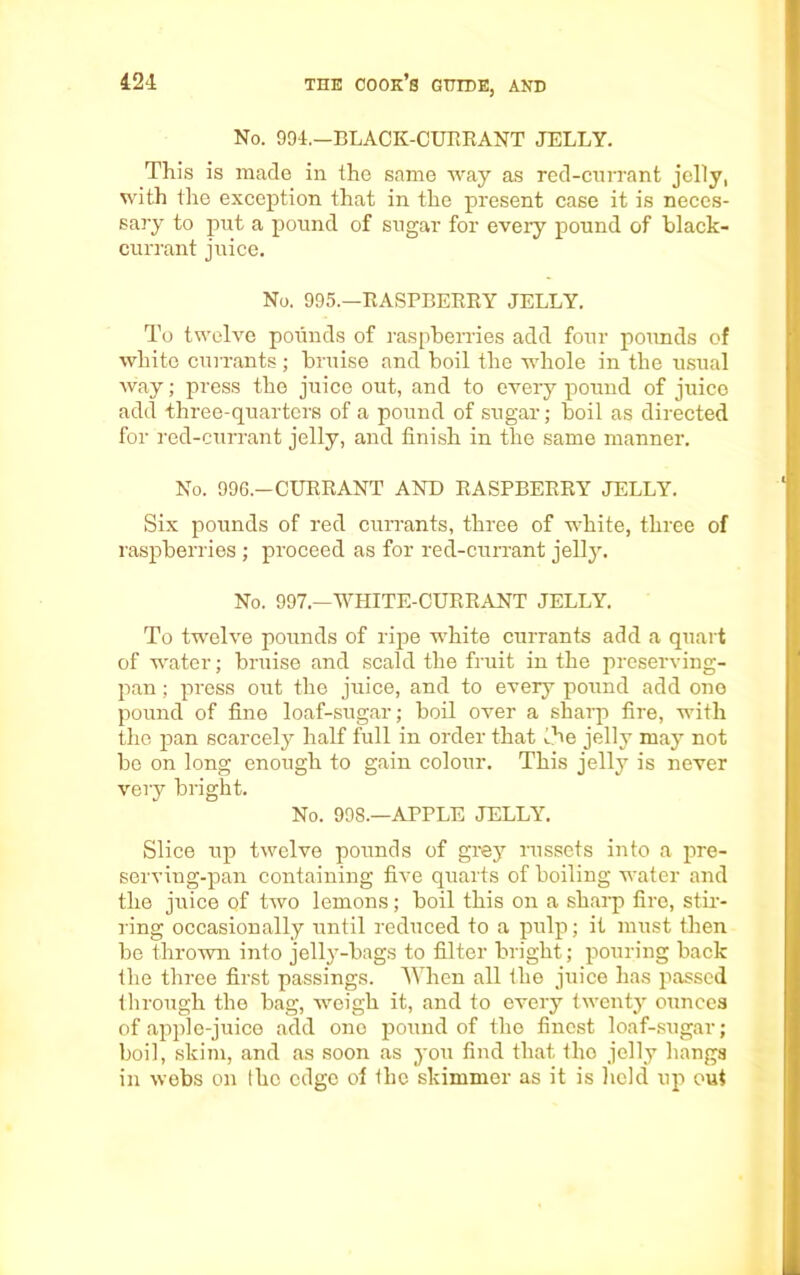 No. 994.—BLACK-CURRANT JELLY. This is made in ihc same way as red-currant jelly, with the exception that in the present case it is neces- sary to put a pound of sugar for every pound of black- currant juice. No. 995.—RASPBERRY JELLY. To twelve pounds of raspberries add four pounds of white currants; bruise and boil the whole in the usual way; press the juice out, and to every pound of juice add three-quarters of a pound of sugar; boil as directed for red-currant jelly, and finish in the same manner. No. 996.—CURRANT ANT) RASPBERRY JELLY. Six pounds of red currants, three of white, three of raspberries ; proceed as for red-currant jelly. No. 997.—WHITE-CURRANT JELLY. To twelve pounds of ripe white currants add a quart of water; bruise and scald the fruit in the preserving- pan ; press out the juice, and to every pound add one pound of fine loaf-sugar; boil over a sharp fire, with the pan scarcely half full in order that the jelly may not bo on long enough to gain colour. This jelly is never very bright. No. 998.—APPLE JELLY. Slice up twelve pounds of grey russets into a pre- serving-pan containing five quarts of boiling water and the juice of two lemons; boil this on a sharp fire, stir- ring occasionally until reduced to a pulp; it must then be thrown into jelly-bags to filter bright; pouring back the three first passings. When all the juice has passed through the bag, weigh it, and to every twenty ounces of apple-juice add one pound of the finest loaf-sugar; boil, skim, and as soon as you find that the jelly hangs in webs on the edge of the skimmer as it is held up out
