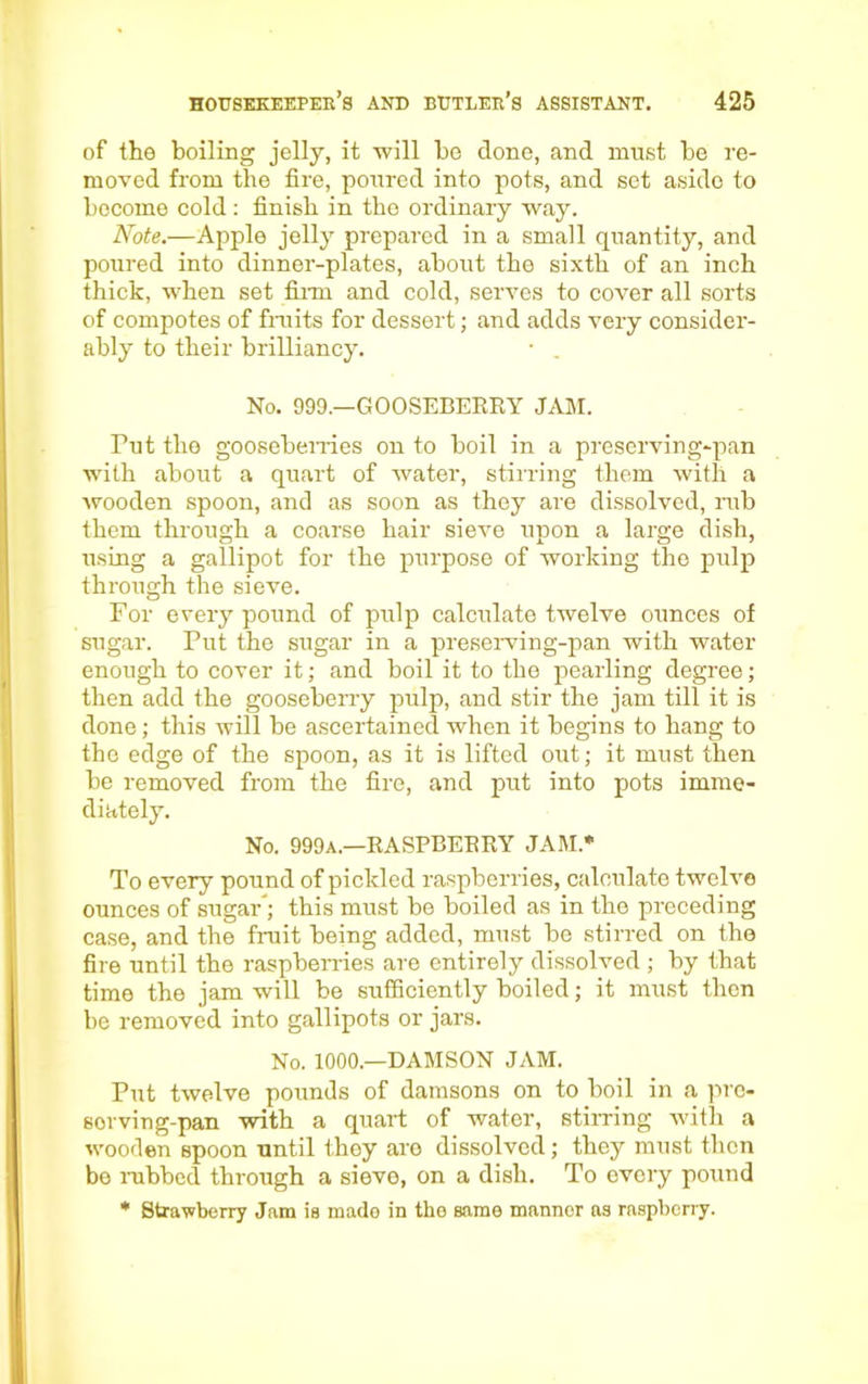 of the boiling jelly, it will be done, and must be re- moved from the fire, poured into pots, and set aside to become cold: finish in the ordinary way. Note.—Apple jelly prepared in a small quantity, and poured into dinner-plates, about the sixth of an inch thick, when set film and cold, serves to cover all sorts of compotes of fruits for dessert; and adds very consider- ably to their brilliancy. • . No. 999.—GOOSEBERRY JAM. Put the gooseberries on to boil in a preserving-pan with about a quart of water, stirring them with a wooden spoon, and as soon as they are dissolved, rub them through a coarse hair sieve upon a large dish, using a gallipot for the purpose of working the pulp through the sieve. For every pound of pulp calculate twelve ounces of sugar. Put the sugar in a preserving-pan with water enough to cover it; and boil it to the pearling degree; then add the gooseberry pulp, and stir the jam till it is done; this will be ascertained when it begins to hang to the edge of the spoon, as it is lifted out; it must then be removed from the fire, and put into pots imme- diately. No. 999a.—RASPBERRY JAM.* To every pound of pickled raspberries, calculate twelve ounces of sugar’; this must be boiled as in the preceding case, and the fruit being added, must be stirred on the fire until the raspberries are entirely dissolved ; by that time the jam will be sufficiently boiled; it must then be removed into gallipots or jars. No. 1000.—DAMSON JAM. Put twelve pounds of damsons on to boil in a pro- sorving-pan with a quart of water, stirring with a wooden spoon until they are dissolved; they must then be nibbed through a sieve, on a dish. To every pound * Strawberry Jam is mado in the same mannor as raspberry.