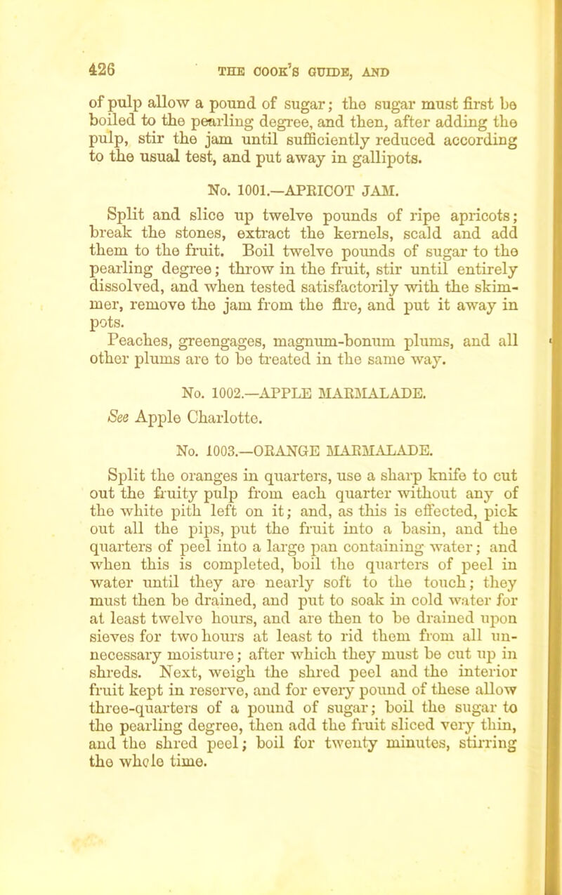 of pulp allow a pound of sugar; the sugar must first be boiled to the pearling degree, and then, after adding the pulp, stir the jam until sufficiently reduced according to the usual test, and put away in gallipots. No. 1001.—APRICOT .TAM. Split and slice up twelve pounds of ripe apricots; break the stones, extract the kernels, scald and add them to the fruit. Boil twelve pounds of sugar to the pearling degree; throw in the fruit, stir until entirely dissolved, and when tested satisfactorily with the skim- mer, remove the jam from the fire, and put it away in pots. Peaches, greengages, magnum-bonum plums, and all other plums are to he treated in the same way. No. 1002.—APPLE MARMALADE. See Apple Charlotte. No. 1003.—ORANGE MARMALADE. Split the oranges in quarters, use a sharp knife to cut out the fruity pulp from each quarter without any of the white pith left on it; and, as this is effected, pick out all the pips, put the fruit into a basin, and the quarters of peel into a largo pan containing water; and when this is completed, boil the quarters of peel in water until they are nearly soft to the touch; they must then he drained, and put to soak in cold water for at least twelve hours, and are then to be drained upon sieves for two hours at least to rid them from all un- necessary moisture; after which they must be cut up in shreds. Next, weigh the shred peel and the interior fruit kept in reserve, and for every pound of these allow three-quarters of a pound of sugar; boil the sugar to the pearling degree, then add the fruit sliced very thin, and the shred peel; boil for twenty minutes, stirring the whole time.
