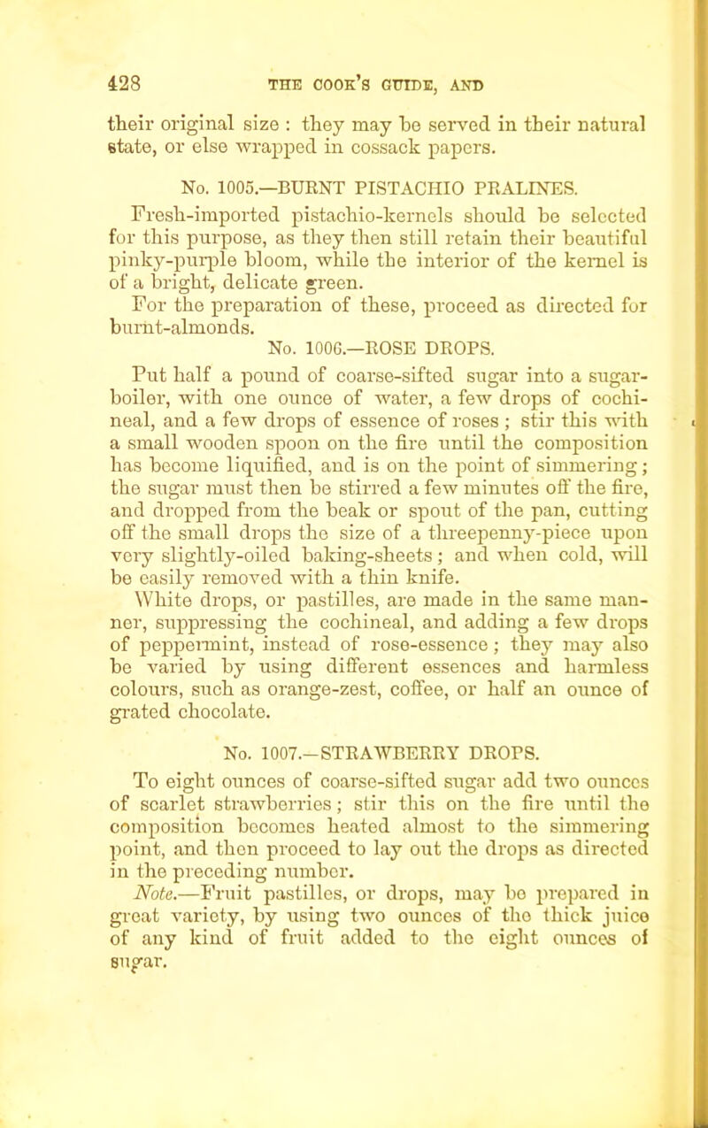 their original size : they may he served in their natural state, or else wrapped in cossack papers. No. 1005.—BURNT PISTACHIO PRALINES. Fresh-imported pistachio-kernels should he selected for this purpose, as they then still retain their beautiful pinky-purple bloom, while the interior of the kernel is of a bright, delicate green. For the preparation of these, proceed as directed for burnt-almonds. No. 1006.—ROSE DROPS. Put half a pound of coarse-sifted sugar into a sugar- boiler, with one ounce of water, a few drops of cochi- neal, and a few drops of essence of roses ; stir this noth a small wooden spoon on the fire until the composition has become liquified, and is on the point of simmering; the sugar must then be stirred a few minutes off the fire, and dropped from the beak or spout of the pan, cutting off the small drops the size of a threepenny-piece upon very slightly-oiled baking-sheets; and when cold, will be easily removed with a thin knife. White drops, or pastilles, are made in the same man- ner, suppressing the cochineal, and adding a few drops of peppermint, instead of rose-essence; they may also be varied by using different essences and harmless colours, such as orange-zest, coffee, or half an ounce of grated chocolate. No. 1007.—STRAWBERRY DROPS. To eight ounces of coarse-sifted sugar add two ounces of scarlet strawberries; stir this on the fire until the composition becomes heated almost to the simmering point, and then proceed to lay out the drops as directed in the preceding number. Note.—Fruit pastilles, or drops, may be prepared in great variety, by using two ounces of the thick juice of any kind of fruit added to the eight ounces of sugar.