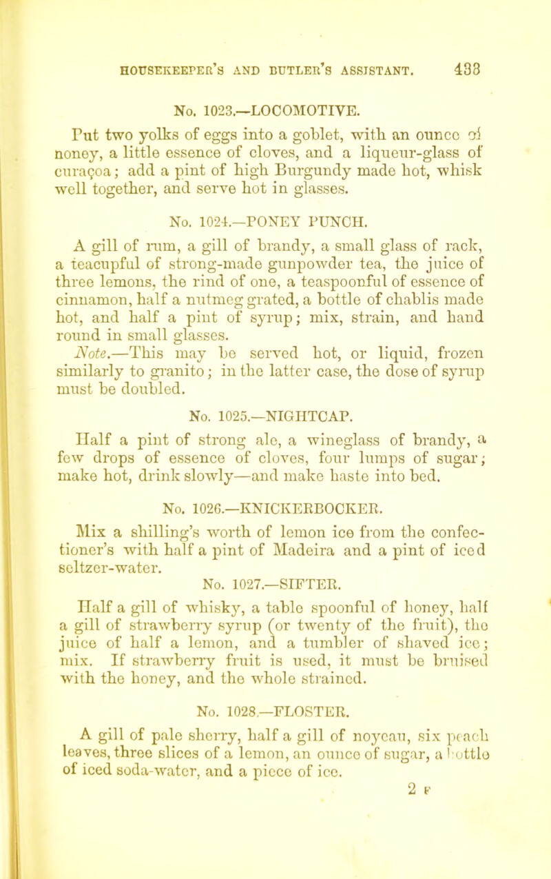 No. 1023.—LOCOMOTIVE. Tut two yolks of eggs into a goblet, witb an ounce ai noney, a little essence of cloves, and a liqueur-glass of curagoa; add a pint of high Burgundy made hot, whisk well together, and serve hot in glasses. No. 1024.—PONEY PUNCH. A gill of rum, a gill of brandy, a small glass of rack, a teacupful of strong-made gunpowder tea, the juice of three lemons, the rind of one, a teaspoonful of essence of cinnamon, half a nutmeg grated, a bottle of chablis made hot, and half a pint of syrup; mix, strain, and hand round in small glasses. Note.—This may be served hot, or liquid, frozen similarly to granito; in the latter case, the dose of syrup must be doubled. No. 1025.—NIGHTCAP. Half a pint of strong ale, a wineglass of brandy, a few drops of essence of cloves, four lumps of sugar; make hot, drink slowly—and make haste into bed. No. 1026.—KNICKERBOCKER. Mix a shilling’s worth of lemon ice from the confec- tioner’s with half a pint of Madeira and a pint of iced seltzer-water. No. 1027.—SIFTER. Half a gill of whisky, a table spoonful of honey, half a gill of strawberry syrup (or twenty of the fruit), the juice of half a lemon, and a tumbler of shaved ice; mix. If strawberry fruit is used, it must be bruised with the honey, and the whole strained. No. 1028—FLOSTER. A gill of pale sherry, half a gill of noycau, six peach leaves, three slices of a lemon, an ounce of sugar, a bottle of iced soda-water, and a piece of ice. 2 F