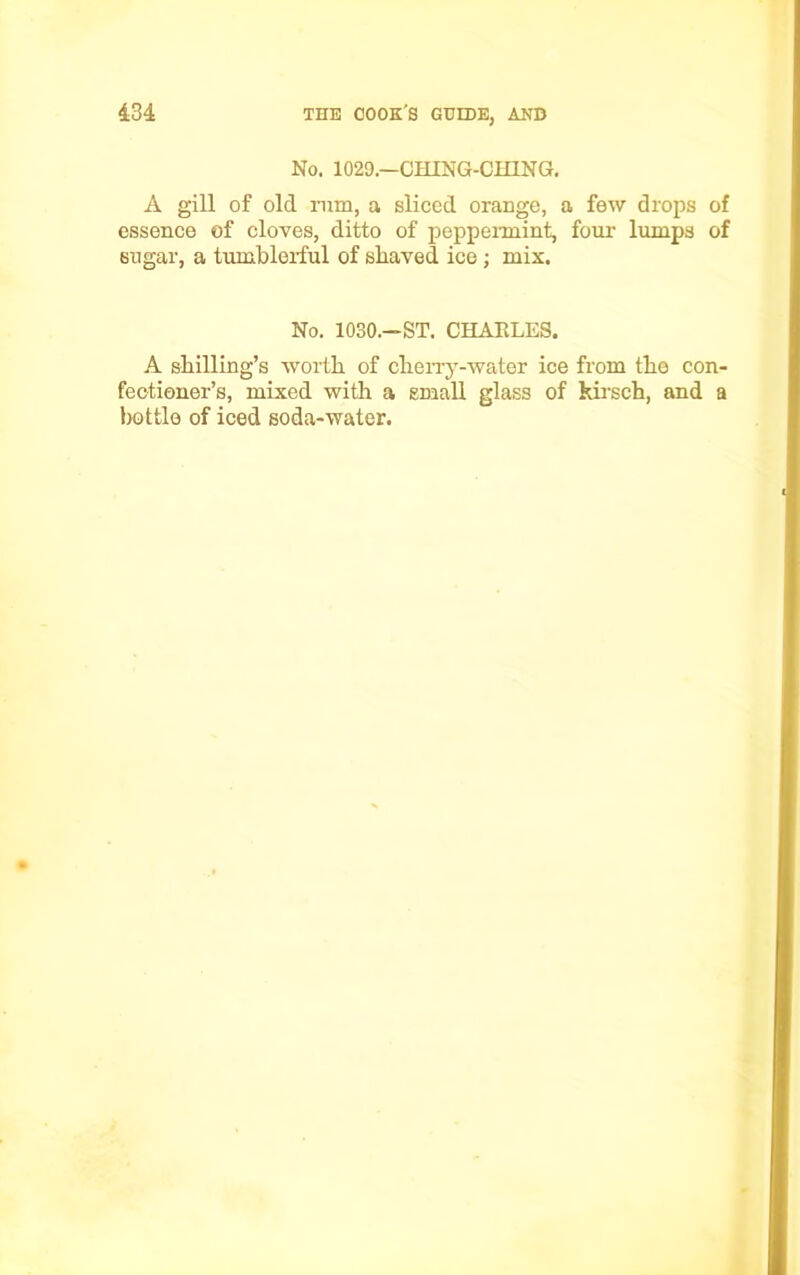 No. 1029.—CHING-CH1NG. A gill of old rum, a sliced orange, a few drops of essence of cloves, ditto of peppermint, four lumps of sugar, a tumblerful of shaved ice; mix. No. 1030.—ST. CHARLES. A shilling’s worth of cherry-water ice from the con- fectioner’s, mixed with a small glass of kirsch, and a bottle of iced soda-water.