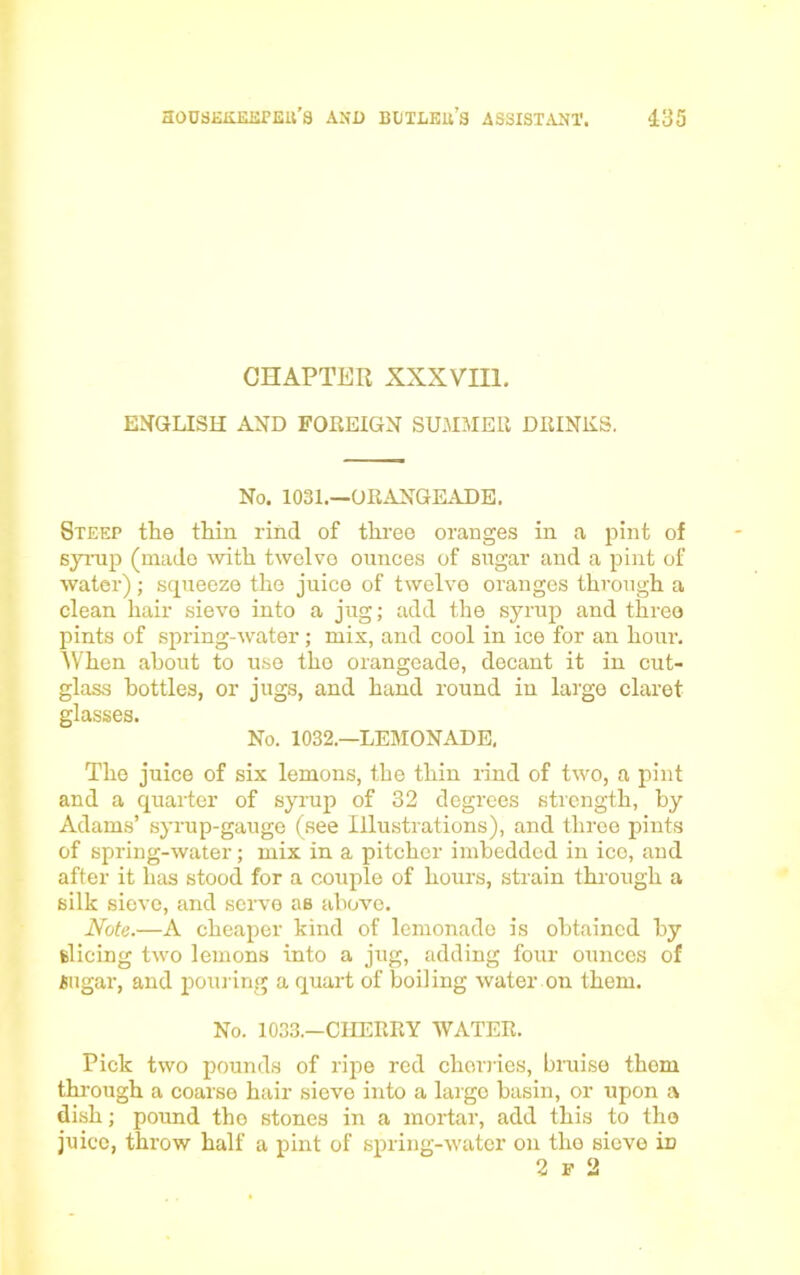 CHAPTER XXXVIII. ENGLISH AND FOREIGN SUMMER DRINKS. No. 1031.—ORANGEADE. Steep the thin rind of three oranges in a pint of syrup (made with twelve ounces of sugar and a pint of water); squeeze the juice of twelve oranges through a clean hair sieve into a jug; add the syrup and three pints of spring-water; mis, and cool in ice for an hour. When about to use the orangeade, decant it in cut- glass bottles, or jugs, and hand round in large claret glasses. No. 1032.—LEMONADE, The juice of six lemons, the thin rind of two, a pint and a quarter of syrup of 32 degrees strength, by Adams’ syrup-gauge (see Illustrations), and three pints of spring-water; mix in a pitcher imbedded in ice, and after it has stood for a couple of hours, strain through a silk sieve, and servo as above. Note.—A cheaper kind of lemonade is obtained by slicing two lemons into a jug, adding four ounces of iiiigar, and pouring a quart of boiling water on them. No. 1033.—CHERRY WATER. Pick two pounds of ripe red cherries, bruise thorn through a coarse hair sieve into a laigo basin, or upon a dish; pound tho stones in a mortar, add this to the juice, throw half a pint of spring-water on the sieve in 2 f 2