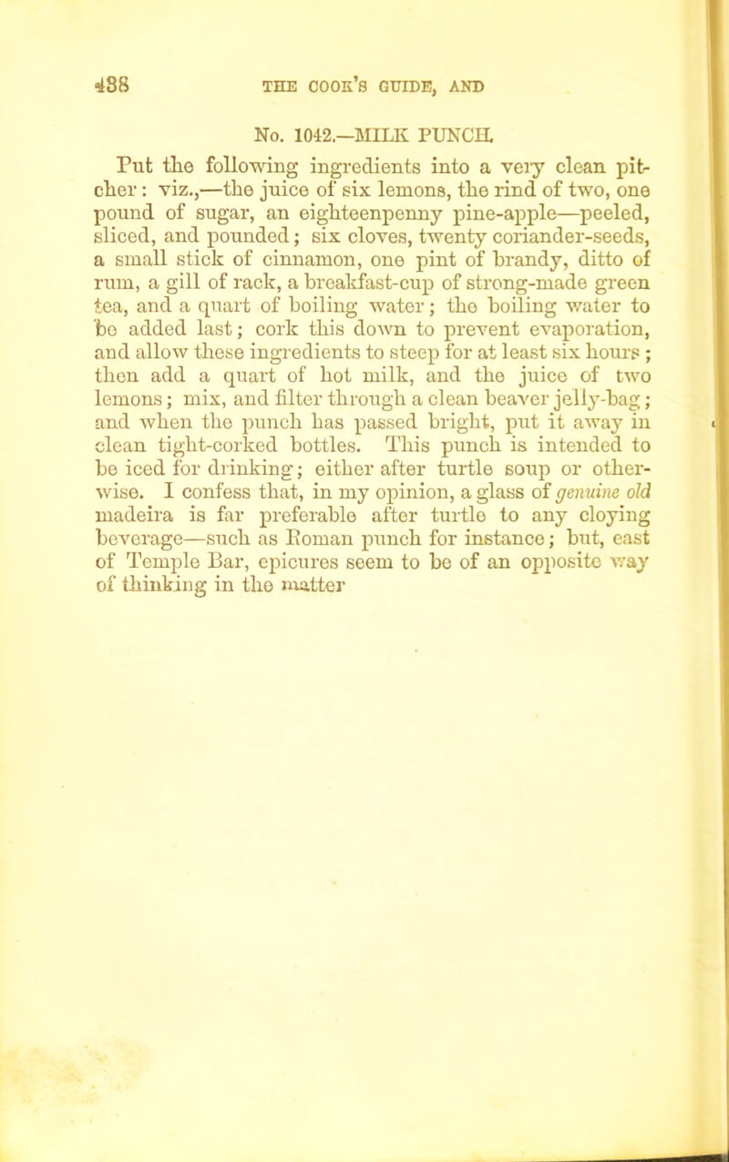 No. 1042.—MILK PUNCH. Put the following ingredients into a veiy clean pit- cher : viz.,—the juice of six lemons, the rind of two, one pound of sugar, an eighteenpenny pine-apple—peeled, sliced, and pounded; six cloves, twenty coriander-seeds, a small stick of cinnamon, one pint of brandy, ditto of rum, a gill of rack, a breakfast-cup of strong-made green tea, and a quart of boiling water; the boiling water to be added last; cork this down to prevent evaporation, and allow these ingredients to steep for at least six hours ; then add a quart of hot milk, and the juice of two lemons; mix, and filter through a clean beaver jelly-bag; and when the punch has passed bright, put it away in clean tight-corked bottles. This punch is intended to be iced for drinking; either after turtle soup or other- wise. I confess that, in my opinion, a glass of genuine old madeira is far preferable after turtle to any cloying beverage—such as Roman punch for instance; but, east of Temple Bar, epicures seem to be of an opposite way of thinking in the matter