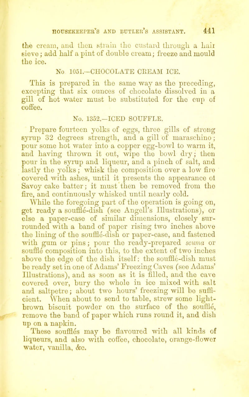 the cream, and then strain the custard through a hail 6ieve; add half a pint of double cream; freeze and mould the ice. No 1051.—CHOCOLATE CREAM ICE. This is prepared in the same way as the preceding, excepting that six ounces of chocolate dissolved in a gill of hot water must be substituted for the cup of coffee. No. 1352.—ICED SOUFFLE. Prepare fourteen yolks of eggs, three gills of strong syrup 32 degrees strength, and a gill of maraschino; pour some hot water into a copper egg-bowl to warm it, and having thrown it out, wipe the bowl dry; then pour in the syrup and liqueur, and a pinch of salt, and lastly the yolks; whisk the composition over a low fire covered with ashes, until it presents the appearance ol Savoy cake batter; it must then be removed from tho fire, and continuously whisked until nearly cold. While the foregoing part of the operation is going on, get ready a souffle-dish (see Angell’s Illustrations), or else a paper-case of similar dimensions, closely sur- rounded with a band of paper rising two inches above the lining of the souffle-dish or paper-case, and fastened with gum or pins; pour the ready-prepared scuma or souffle composition into this, to the extent of two inches above the edge of the dish itself: the souffle-dish must be ready set in one of Adams’ Freezing Caves (see Adams’ Illustrations), and as soon as it is filled, and the cave covered over, bury the whole in ice mixed with salt and saltpetre; about two hours’ freezing will bo suffi- cient. When about to send to table, strew some light- brown biscuit powder on the surface of the souffle, remove the band of paper which runs round it, and dish up on a napkin. These souffles may be flavoured with all kinds of liqueurs, and also with coffee, chocolate, orange-flower water, vanilla, &c.