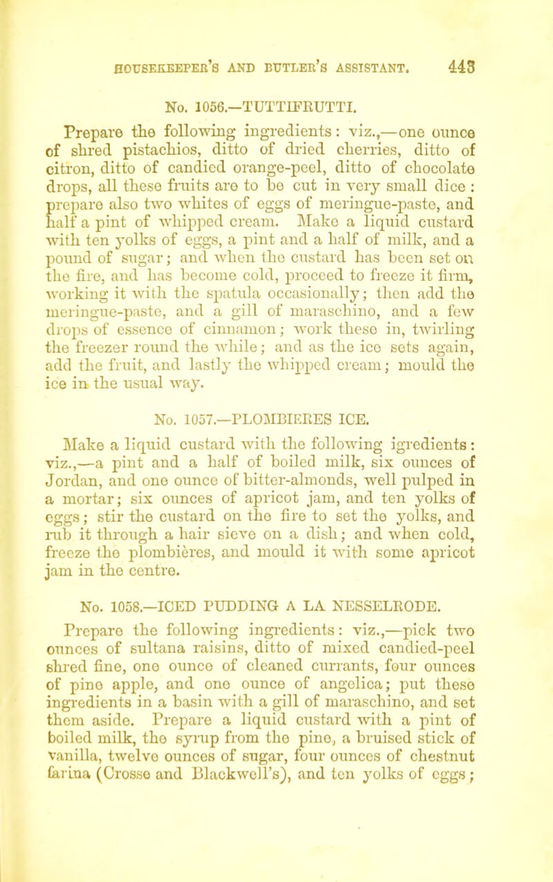 No. 1056.—TUTTIFRUTTI. Prepare the following ingredients: viz.,—one ounce of shred pistachios, ditto of dried cherries, ditto of citron, ditto of candied orange-peel, ditto of chocolate drops, all these fruits are to he cut in very small dice : prepare also two whites of eggs of meringue-paste, and half a pint of whipped cream. Make a liquid custard with ten yolks of eggs, a pint and a half of milk, and a pound of sugar; and when the custard has been set on the lire, and has become cold, proceed to freeze it firm, working it with the spatula occasionally; then add the meringue-paste, and a gill of maraschino, and a few drops of essence of cinnamon; work these in, twirling the freezer round the while; and as the ice sets again, add the fruit, and lastly the whipped cream; mould the ice in the usual way. No. 1057.—rLOMBIEEES ICE. Make a liquid custard with the following igredients: viz.,—a pint and a half of boiled milk, six ounces of Jordan, and one ounce of bitter-almonds, well pulped in a mortar; six ounces of apricot jam, and ten yolks of eggs; stir the custard on the fire to set the yolks, and rub it through a hair sieve on a dish; and when cold, freeze the plombieres, and mould it with some apricot jam in the centre. No. 1058—ICED PUDDING A LA NESSELKODE. Prepare the following ingredients: viz.,—pick two ounces of sultana raisins, ditto of mixed candied-peel shred fine, one ounce of cleaned currants, four ounces of pine apple, and one ounce of angelica; put these ingredients in a basin with a gill of maraschino, and set them aside. Prepare a liquid custard with a pint of boiled milk, the syrup from the pine, a bruised stick of vanilla, twelve ounces of sugar, four ounces of chestnut farina (Grosso and Blackwell’s), and ten yolks of eggs;
