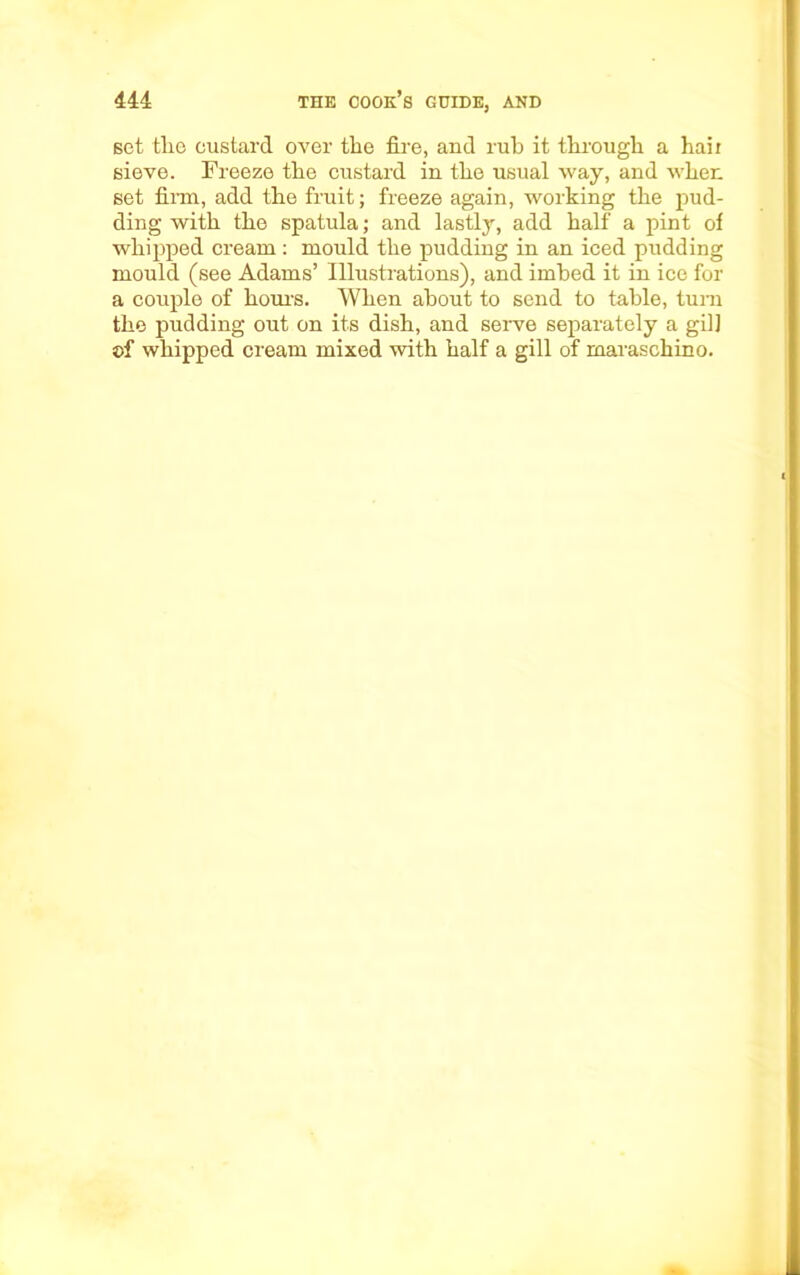 set the custard over the fire, and rub it through a hail sieve. Freeze the custard in the usual way, and when set firm, add the fruit; freeze again, working the pud- ding with the spatula; and lastly, add half a pint of whipped cream: mould the pudding in an iced pudding mould (see Adams’ illustrations), and imbed it in ice for a couple of hours. When about to send to table, turn the pudding out on its dish, and serve separately a gil] ©f whipped cream mixed with half a gill of maraschino.