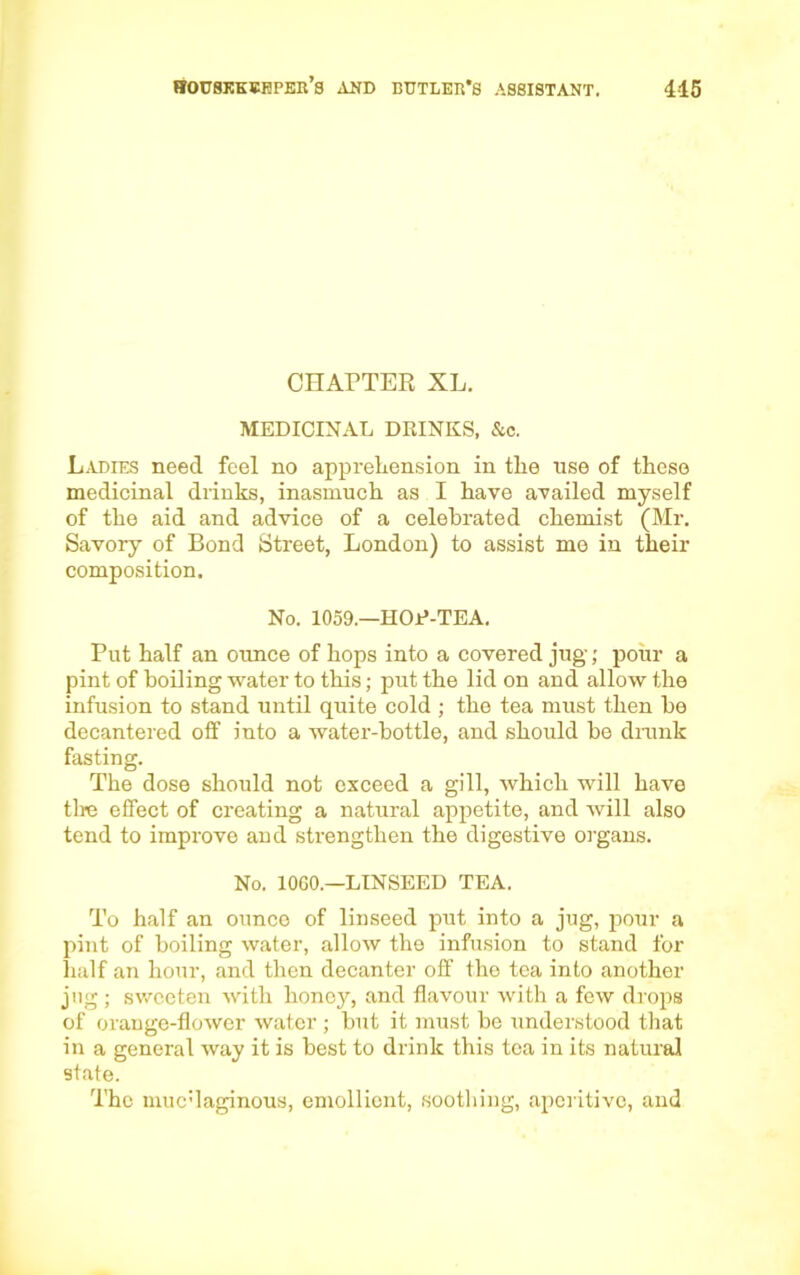 CHAPTER XL. MEDICINAL DKINKS, &c. Ladies need feel no apprehension in the use of these medicinal drinks, inasmuch as I have availed myself of the aid and advice of a celebrated chemist (Mr. Savory of Bond Street, London) to assist me in their composition. No. 1059.—HOP-TEA. Put half an ounce of hops into a covered jug; pour a pint of boiling water to this; put the lid on and allow the infusion to stand until quite cold ; the tea must then be decantered off into a water-bottle, and should be drunk fasting. The dose should not exceed a gill, which will have tire effect of creating a natural appetite, and will also tend to improve and strengthen the digestive organs. No. 10G0.—LINSEED TEA. To half an ounce of linseed put into a jug, pour a pint of boiling water, allow the infusion to stand for half an hour, and then decanter off the tea into another jug; sweeten with honey, and flavour with a few drops of orange-flower water ; but it must be understood that in a general way it is best to drink this tea in its natural state. The muc'laginous, emollient, soothing, aperitive, and