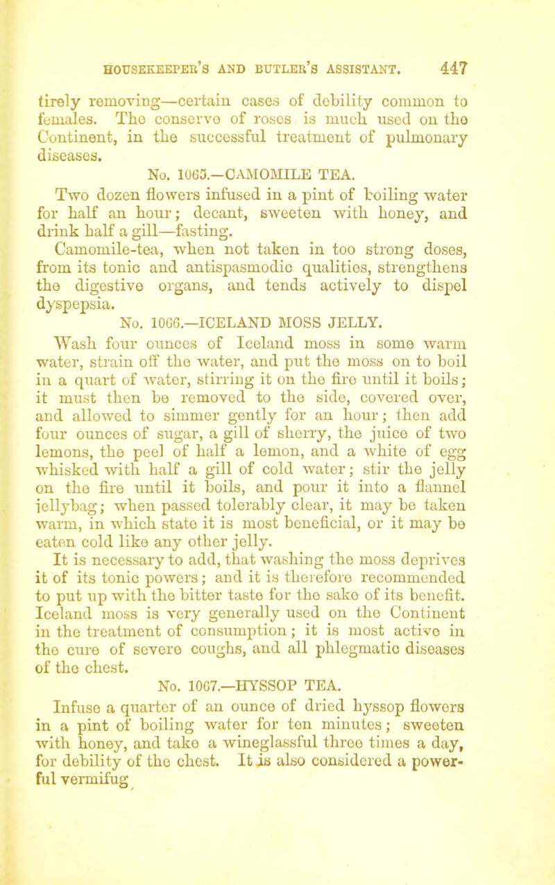 tirely removing—certain cases of debility common to females. The conserve of roses is much used on the Continent, in the successful treatment of pulmonary diseases. No. 1063.—CAMOMILE TEA. Two dozen flowers infused in a pint of boiling water for half an hour; decant, sweeten with honey, and drink half a gill—fasting. Camomile-tea, when not taken in too strong doses, from its tonic and antispasmodic qualities, strengthens the digestive organs, and tends actively to dispel dyspepsia. No. 10GG.—ICELAND MOSS JELLY. Wash four ounces of Iceland moss in some warm water, strain off the water, and put the moss on to boil in a quart of water, stirring it on the fire until it boils ; it must then be removed to the side, covered over, and allowed to simmer gently for an hour; then add four ounces of sugar, a gill of sherry, the juice of two lemons, the peel of half a lemon, and a white of egg whisked with half a gill of cold water; stir the jelly on the fire until it boils, and pour it into a flannel iellybag; when passed tolerably clear, it may be taken warn, in which state it is most beneficial, or it may be eaten cold like any other jelly. It is necessary to add, that washing the moss deprives it of its tonic powers; and it is therefore recommended to put up with the bitter taste for the sake of its benefit. Iceland moss is very generally used on the Continent in the treatment of consumption; it is most active in the cure of severe coughs, and all phlegmatic diseases of the chest. No. 1067.—HYSSOP TEA. Infuse a quarter of an ounce of dried hj'ssop flowers in a pint of boiling water for ten minutes; sweeten with honey, and take a wineglassful three times a day, for debility of the chest. It is also considered a power- ful vermifug