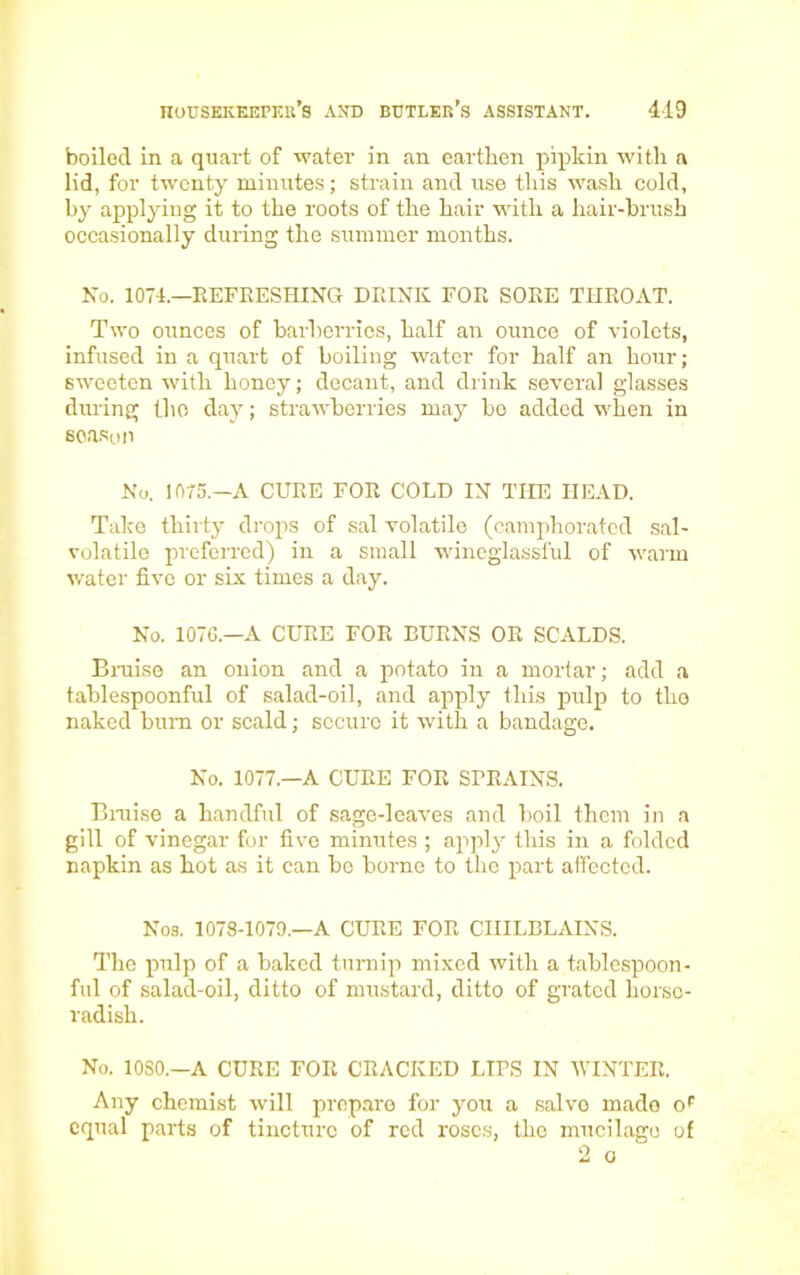 boiled in a quart of water in an earthen pipkin with a lid, for twenty minutes; strain and use this wash cold, by applying it to the roots of the hair with a hair-brush occasionally during the summer months. No. 1074.—REFRESHING DRINK FOR SORE THROAT. Two ounces of barberries, half an ounce of violets, infused in a quart of boiling water for half an hour; sweeten with honey; decant, and drink several glasses during the day; strawberries may bo added when in season No. 1075.—A CURE FOR COLD IN THE HEAD. Take thirty drops of sal volatile (camphorated sal- volatile preferred) in a small wineglassful of warm water five or six times a day. No. 1076—A CURE FOR BURNS OR SCALDS. Braise an onion and a potato in a mortar; add a tablespoonful of salad-oil, and apply this pulp to the naked bum or scald; secure it with a bandage. No. 1077—A CURE FOR SPRAINS. Braise a handful of sage-leaves and boil them in a gill of vinegar for five minutes ; apply this in a folded napkin as hot as it can be borne to the part affected. Nos. 1078-1079.—A CURE FOR CHILBLAINS. The pulp of a baked turnip mixed with a tablespoon- ful of salad-oil, ditto of mustard, ditto of grated horse- radish. No. 10S0.—A CURE FOR CRACKED LIPS IN WINTER. Any chemist will prepare for you a salvo made oF equal parts of tincture of red roses, the mucilage of 2 o