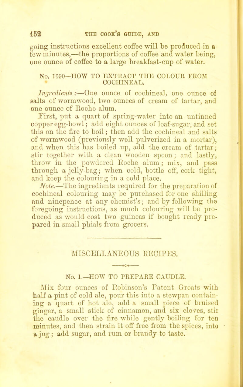 going instructions excellent coffee will be produced in a few minutes,—the proportions of coffee and water being, one ounce of coffee to a large breakfast-cup of water. No. 1090—HOW TO EXTRACT THE COLOUR FROM COCHINEAL. Ingredients:—One ounce of cochineal, one ounce of salts of wormwood, two ounces of cream of tartar, and one ounce of Roche alum. First, put a quart of spring-water into an untinned copper egg-howl; add eight ounces of loaf-sugar, and set this on the fire to boil; then add the cochineal and salts of wormwood (previously well pulverized in a mortar), and when this has boiled up, add the cream of tartar; stir together with a clean wooden spoon ; and lastly, throw in the powdered Eoclie alum; mix, and pass through a jelly-bag; when cold, bottle off, cork tight, and keep the colouring in a cold place. Note.—The ingredients required for the preparation of cochineal colouring may be purchased for one shilling and ninopence at any chemist’s; and by following the foregoing instructions, as much colouring will be pro- duced as would cost two guineas if bought ready pre- pared in small phials from grocers. MISCELLANEOUS RECIPES. No. 1.—HOW TO PREPARE CAUDLE. Mix four ounces of Robinson’s Patent Groats with half a pint of cold ale, pour this into a stewpan contain- ing a quart of hot ale, add a small piece of bruised ginger, a small stick of cinnamon, and six cloves, stir the caudle over the fire while gently boiling for ten minutes, and then strain it off free from the spices, into a jug; add sugar, and rum or braudy to taste.
